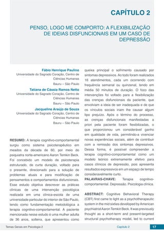 Temas Gerais em Psicologia 2 17Capítulo 2
PENSO, LOGO ME COMPORTO: A FLEXIBILIZAÇÃO
DE IDEIAS DISFUNCIONAIS EM UM CASO DE
DEPRESSÃO
Capítulo 2
Fábio Henrique Paulino
Universidade do Sagrado Coração, Centro de
Ciências Humanas
Bauru – São Paulo
Tatiana de Cássia Ramos Netto
Universidade do Sagrado Coração, Centro de
Ciências Humanas
Bauru – São Paulo
Jacqueline Araújo de Souza
Universidade do Sagrado Coração, Centro de
Ciências Humanas
Bauru – São Paulo
RESUMO: A terapia cognitivo-comportamental
surgiu como sistema psicoterapêutico em
meados da década de 60, por meio do
psiquiatra norte-americano Aaron Temkin Beck.
Foi concebido um modelo de psicoterapia
estruturado, de curta duração, voltado para
o presente, direcionado para a solução de
problemas atuais e para modificação de
pensamentos e comportamentos disfuncionais.
Esse estudo objetiva descrever as práticas
clínicas de uma intervenção psicológica
realizada em uma clínica-escola de uma
universidade particular do interior de São Paulo,
tendo como fundamentação metodológica a
terapia cognitivo-comportamental. A paciente
mencionada nesse estudo é uma mulher adulta
de 36 anos, solteira, que apresentou como
queixa principal o sofrimento causado por
sintomas depressivos. Ao todo foram realizados
16 atendimentos, cada um ocorrendo com
frequência semanal ou quinzenal, tendo em
média 50 minutos de duração. O foco das
intervenções foi voltado para a flexibilização
das crenças disfuncionais da paciente, que
envolviam a ideia de ser inadequada e de que
os vínculos sociais iriam lhe causar algum
tipo prejuízo. Após o término do processo,
as crenças disfuncionais manifestadas a
priori pela paciente foram flexibilizadas, o
que proporcionou um considerável ganho
em qualidade de vida, permitindo-a vivenciar
novas experiências sociais, além de contribuir
com a remissão dos sintomas depressivos.
Dessa forma, é possível compreender a
terapia cognitivo-comportamental como um
modelo teórico extremamente efetivo para
casos clínicos de depressão, pois apresenta
resultados expressivos em um espaço de tempo
consideravelmente curto.
PALAVRAS-CHAVE: Terapia cognitivo-
comportamental. Depressão. Psicologia clínica.
ABSTRACT: Cognitive Behavioral Therapy
(CBT) first came to light as a psychotherapeutic
system in the mid sixties developed byAmerican
psychiatristAaronTemkinBeck.Itwaspreviously
thought as a short-term and present-targeted
structural psychotherapy model, led to current
 