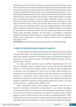 Temas Gerais em Psicologia 2 Capítulo 2 18
problem-solving issues, thought modification as well as dysfunctional behaviors back
then.Thispaperworkaimstodescribetheclinicalpracticesofapsychologicalintervention
carried out at a private university school clinic in São Paulo State countryside, having
the Cognitive Behavioral Therapy (CBT) as its methodological fundamentals. The so-
called patient treated all along this study is a 36-year-old single lady whose suffering had
supposedly been caused by depressive symptoms. Sixteen appointments as a whole,
each one taking place weekly or every two weeks, lasting fifty minutes on average.
Interventions focus was turned to patient’s dysfunctional beliefs flexibilization, which
majorly involved the idea of being unfit and that these social peers relations would
cause her any kinds of damage. After finishing the ongoing process, the dysfunctional
beliefs unleashed a priori by the patient have been softened, enabling a considerable
life quality gain and allowing the patient live up to good social experiences, besides
slowing down depression symptoms. On that ground, it is possible to understand
Cognitive Behavioral Therapy (CBT) as an extremely effective theoretical model for
clinical cases of depression, as it presents exciting outcomes within a considerably
short space of time.
KEYWORDS: Cognitive Behavioral Therapy. Depression. Clinical Psychology.
1 | 	BREVE INTRODUÇÃO SOBRE O MODELO COGNITIVO
O modelo cognitivo foi originalmente construído através de pesquisas conduzidas
por Aaron Temkin Beck. Em meados da década de 60, o psiquiatra norte-americano
desenvolvia trabalhos que tinham como objetivo explicar os processos psicológicos na
depressão, em uma tentativa de provar a hostilidade retrofletida reprimida, conforme
sugeria a teoria freudiana.
Os dados coletados apontaram para resultados inesperados para Beck. Ao
invés de hostilidade e raiva, a pesquisa sobre os sonhos dos pacientes deprimidos
mostrou um “senso de derrota, fracasso e perda”. Os temas de pacientes deprimidos
ao dormirem eram consistentes com seus temas em vigília; sonhos poderiam ser
simplesmente um reflexo dos pensamentos do indivíduo. Baseado em uma pesquisa
sistemática e observações clínicas, Beck propôs que os sintomas de depressão
poderiam ser explicados em termos cognitivos como interpretações tendenciosas das
situações, atribuídas à ativação de representações negativas de si mesmo, do mundo
pessoal e do futuro – a tríade cognitiva (BECK, 1976).
Como consequência natural, Beck começou a questionar cada vez mais o
modelo de motivações inconscientes da psicanálise e o seu método terapêutico,
principalmente a ênfase da psicanálise em conceitualizações motivacionais e afetivas
como causa dos transtornos emocionais, que ignoram em grande parte os fatores
cognitivos, como foi substanciado por seus achados sobre depressão (BECK, 1963).
Estabelecendo as bases para a teoria e terapia cognitivas, Beck passou a diferenciar a
abordagem cognitiva da psicanalítica, focando o tratamento em problemas presentes,
 