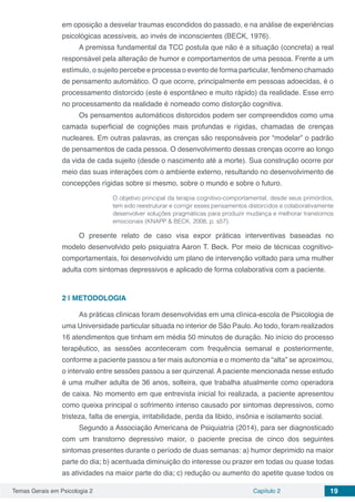 Temas Gerais em Psicologia 2 Capítulo 2 19
em oposição a desvelar traumas escondidos do passado, e na análise de experiências
psicológicas acessíveis, ao invés de inconscientes (BECK, 1976).
A premissa fundamental da TCC postula que não é a situação (concreta) a real
responsável pela alteração de humor e comportamentos de uma pessoa. Frente a um
estímulo, o sujeito percebe e processa o evento de forma particular, fenômeno chamado
de pensamento automático. O que ocorre, principalmente em pessoas adoecidas, é o
processamento distorcido (este é espontâneo e muito rápido) da realidade. Esse erro
no processamento da realidade é nomeado como distorção cognitiva.
Os pensamentos automáticos distorcidos podem ser compreendidos como uma
camada superficial de cognições mais profundas e rígidas, chamadas de crenças
nucleares. Em outras palavras, as crenças são responsáveis por “modelar” o padrão
de pensamentos de cada pessoa. O desenvolvimento dessas crenças ocorre ao longo
da vida de cada sujeito (desde o nascimento até a morte). Sua construção ocorre por
meio das suas interações com o ambiente externo, resultando no desenvolvimento de
concepções rígidas sobre si mesmo, sobre o mundo e sobre o futuro.
O objetivo principal da terapia cognitivo-comportamental, desde seus primórdios,
tem sido reestruturar e corrigir esses pensamentos distorcidos e colaborativamente
desenvolver soluções pragmáticas para produzir mudança e melhorar transtornos
emocionais (KNAPP & BECK, 2008, p. s57).
O presente relato de caso visa expor práticas interventivas baseadas no
modelo desenvolvido pelo psiquiatra Aaron T. Beck. Por meio de técnicas cognitivo-
comportamentais, foi desenvolvido um plano de intervenção voltado para uma mulher
adulta com sintomas depressivos e aplicado de forma colaborativa com a paciente.
2 | 	METODOLOGIA
As práticas clínicas foram desenvolvidas em uma clínica-escola de Psicologia de
uma Universidade particular situada no interior de São Paulo.Ao todo, foram realizados
16 atendimentos que tinham em média 50 minutos de duração. No início do processo
terapêutico, as sessões aconteceram com frequência semanal e posteriormente,
conforme a paciente passou a ter mais autonomia e o momento da “alta” se aproximou,
o intervalo entre sessões passou a ser quinzenal. A paciente mencionada nesse estudo
é uma mulher adulta de 36 anos, solteira, que trabalha atualmente como operadora
de caixa. No momento em que entrevista inicial foi realizada, a paciente apresentou
como queixa principal o sofrimento intenso causado por sintomas depressivos, como
tristeza, falta de energia, irritabilidade, perda da libido, insônia e isolamento social.
Segundo a Associação Americana de Psiquiatria (2014), para ser diagnosticado
com um transtorno depressivo maior, o paciente precisa de cinco dos seguintes
sintomas presentes durante o período de duas semanas: a) humor deprimido na maior
parte do dia; b) acentuada diminuição do interesse ou prazer em todas ou quase todas
as atividades na maior parte do dia; c) redução ou aumento do apetite quase todos os
 