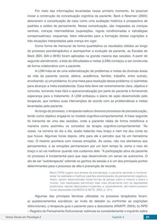 Temas Gerais em Psicologia 2 Capítulo 2 21
Por meio das informações levantadas nesse primeiro momento, foi possível
iniciar a construção da conceituação cognitiva da paciente. Beck e Newman (2005)
descrevem a conceituação de caso como uma avaliação histórica e prospectiva de
padrões e estilos de pensamento. Nessa conceituação, são mapeadas as crenças
centrais, crenças intermediárias (suposições, regras condicionadas e estratégias
compensatórias), esquemas, fatos relevantes para a formação destas cognições e
três situações interpretadas pela crença em vigor.
Como forma de mensurar de forma quantitativa os resultados obtidos ao longo
do processo psicoterapêutico e acompanhar a evolução da paciente, as Escalas de
Beck (BDI, BAI e BHS) foram aplicadas na grande maioria das sessões. A partir do
segundo atendimento, a lista de dificuldades e metas (LDM) começou a ser construída
de forma colaborativa com a paciente.
A LDM trata-se de uma sistematização de problemas e metas de diversas áreas
da vida da paciente (social, afetiva, acadêmica, familiar, trabalho, entre outras),
envolvendo: a) um problema; b) uma meta para resolução desse problema; c) submetas
para alcançar a meta estabelecida. Essa lista deve ser extremamente clara, objetiva e
concreta, tornando mais fácil a operacionalização por parte do paciente e fornecendo
esperança para o tratamento. A LDM embasou o plano de ação desenvolvido pelo
terapeuta, que norteou suas intervenções de acordo com as problemáticas e metas
levantadas pela paciente.
Ao longo do processo, o terapeuta realizou diversos processos de psicoeducação,
tendo como objetivo engajá-la no modelo cognitivo-comportamental. A frase seguinte
foi transcrita de uma das sessões, onde a paciente relata de forma metafórica a
maneira como assimilou os conceitos da terapia cognitivo-comportamental: “Às
vezes, na correria do dia a dia, acabo batendo meu braço e nem me dou conta do
que houve. Algumas horas depois, olho para ele e percebo que há um hematoma
roxo. O mesmo acontece com nossas emoções. Às vezes, não nos atentamos aos
pensamentos, e as emoções permanecem por um bom tempo lá, como o roxo do
braço e só vai melhorar quando nós cuidamos dele. “A participação ativa da paciente
no processo é fundamental para que seja desenvolvido um senso de autonomia. O
ato de ser “autoterapeuta” estende os ganhos da sessão e é um dos principais pontos
determinantes para o processo de alta e prevenção de recaída.
Beck (1979) sugere que através da psicoterapia, o paciente aprende a monitorar,
testar na realidade e modificar padrões estereotipados de pensamentos negativos.
Assim, seriam desenvolvidas novas formas de pensar sobre si mesmo e sobre o
mundo. Tais habilidades permitiriam lidar mais eficazmente com as depressões
posteriores, abortar depressões incipientes, e, possivelmente, até mesmo prevenir
novas depressões (ALMEIDA & NETO, 2003, p. 241).
Algumas das principais técnicas utilizadas no processo terapêutico foram:
a) questionamentos socráticos: ao invés de debater ou confrontar as cognições
disfuncionais, o terapeuta guia o paciente para a descoberta (KNAPP, 2004); b) RPD
– Registro de Pensamento Disfuncional: estimula-se constantemente o inquérito sobre
 