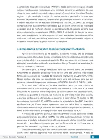 Temas Gerais em Psicologia 2 Capítulo 2 22
a veracidade dos padrões cognitivos (WRIGHT, 2008); c) intervenções para ideação
suicida: investigação de motivos para viver x motivos para morrer, vantagens de estar
vivo e de estar morto (curto, médio e longo prazo); d) exercício de descatastrofização:
registro do pior resultado possível, do melhor resultado possível e decisão, com
base em experiências passadas, o que é mais provável que aconteça: a catástrofe,
o melhor resultado ou um resultado intermediário (MCMULLIN, 2005); e) ativação
comportamental: planejamento de atividades que oferecem sentimento de realização
ou prazer, além de melhorar o humor e o comportamento. O paciente se torna mais
ativo e desenvolve a autoeficácia (BECK, 2013); f) atribuição de tarefas de casa:
com base nos objetivos de cada etapa do processo terapêutico, foram desenvolvidas
atividades práticas fora da sala de atendimento, responsáveis por estender os ganhos
da sessão mesmo sem a supervisão direta do terapeuta.
5 | 	RESULTADOS E REFLEXÕES SOBRE O PROCESSO TERAPÊUTICO
Após o desenvolvimento de 16 sessões, a paciente recebeu alta do processo
psicoterapêutico.Atomadadedecisãofoirealizadadeformacolaborativa,considerando
o prognóstico clínico e a vontade da paciente. Uma das variáveis importantes para
obtenção de resultados positivos foi a qualidade daAliança Terapêutica e a participação
ativa da paciente no processo.
De forma geral, a Aliança Terapêutica tem sido descrita como um elemento
fundamental do processo psicoterapêutico por ser uma das variáveis relacionadas
tanto à adesão quanto ao resultado do tratamento (HORVATH & LUBORSKY, 1993).
Nesse sentido, ela pode ser considerada como uma pré-condição para que um
processo psicoterápico possa se estabelecer (CORDIOLI, CALICH & FLECK, 1989).
O sucesso nas práticas da paciente colaborou para que sua postura se
mantivesse ativa e com esperança, mesmo nos momentos conflituosos e de maior
dificuldade. Ao avaliar de forma comparativa os escores obtidos nas Escalas de Beck,
a melhora da paciente é evidente. No momento da entrevista inicial, onde ocorreu
o primeiro contato entre o terapeuta e a paciente, o escore foi de 15 pontos no BDI
(inventário de depressão); 13 no BAI (inventário de ansiedade) e 8 no BHS (inventário
de desesperança). Esses valores apontavam para um índice leve de depressão,
ansiedade e desesperança, além de uma considerável ideação suicida (levando e
conta a análise qualitativa e investigação dos itens assinalados no BDI).
Aevolução do quadro foi gradual, e na décima primeira sessão, os escores obtidos
pela paciente foram de 5 no BDI, 0 no BAI e 1 no BHS, evidenciando níveis mínimos de
depressão, ansiedade e desesperança, além da ausência total de cognições ligadas
ao suicídio. A melhora mensurada por meio da ferramenta foi condizente com a
postura, funcionamento cognitivo e humor da paciente.
O esquema de inadequação e as crenças centrais da paciente foram flexibilizadas,
assim como padrões cognitivos mais saudáveis foram desenvolvidos. A lista de
 