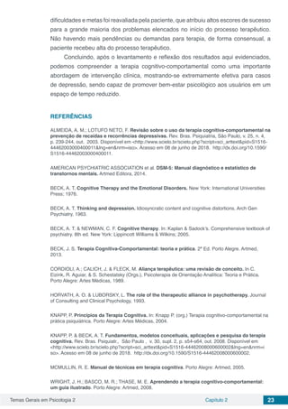 Temas Gerais em Psicologia 2 Capítulo 2 23
dificuldades e metas foi reavaliada pela paciente, que atribuiu altos escores de sucesso
para a grande maioria dos problemas elencados no início do processo terapêutico.
Não havendo mais pendências ou demandas para terapia, de forma consensual, a
paciente recebeu alta do processo terapêutico.
Concluindo, após o levantamento e reflexão dos resultados aqui evidenciados,
podemos compreender a terapia cognitivo-comportamental como uma importante
abordagem de intervenção clínica, mostrando-se extremamente efetiva para casos
de depressão, sendo capaz de promover bem-estar psicológico aos usuários em um
espaço de tempo reduzido.
REFERÊNCIAS
ALMEIDA, A. M.; LOTUFO NETO, F. Revisão sobre o uso da terapia cognitiva-comportamental na
prevenção de recaídas e recorrências depressivas. Rev. Bras. Psiquiatria, São Paulo, v. 25, n. 4,
p. 239-244, out. 2003. Disponível em <http://www.scielo.br/scielo.php?script=sci_arttext&pid=S1516-
44462003000400011&lng=en&nrm=iso>. Acesso em 08 de junho de 2018. http://dx.doi.org/10.1590/
S1516-44462003000400011.
AMERICAN PSYCHIATRIC ASSOCIATION et al. DSM-5: Manual diagnóstico e estatístico de
transtornos mentais. Artmed Editora, 2014.
BECK, A. T. Cognitive Therapy and the Emotional Disorders. New York: International Universities
Press; 1976.
BECK, A. T. Thinking and depression. Idiosyncratic content and cognitive distortions. Arch Gen
Psychiatry, 1963.
BECK, A. T. & NEWMAN, C. F. Cognitive therapy. In: Kaplan & Sadock’s. Comprehensive textbook of
psychiatry. 8th ed. New York: Lippincott Williams & Wilkins; 2005.
BECK, J. S. Terapia Cognitiva-Comportamental: teoria e prática. 2ª Ed. Porto Alegre. Artmed,
2013.
CORDIOLI, A.; CALICH, J. & FLECK, M. Aliança terapêutica: uma revisão de conceito. In C.
Eizirik, R. Aguiar, & S. Schestatsky (Orgs.), Psicoterapia de Orientação Analítica: Teoria e Prática.
Porto Alegre: Artes Médicas, 1989.
HORVATH, A. O. & LUBORSKY, L. The role of the therapeutic alliance in psychotherapy. Journal
of Consulting and Clinical Psychology, 1993.
KNAPP, P. Princípios da Terapia Cognitiva. In: Knapp P. (org.) Terapia cognitivo-comportamental na
prática psiquiátrica. Porto Alegre: Artes Médicas, 2004.
KNAPP, P. & BECK, A. T. Fundamentos, modelos conceituais, aplicações e pesquisa da terapia
cognitiva. Rev. Bras. Psiquiatr., São Paulo , v. 30, supl. 2, p. s54-s64, out. 2008. Disponível em
<http://www.scielo.br/scielo.php?script=sci_arttext&pid=S1516-44462008000600002&lng=en&nrm=i
so>. Acesso em 08 de junho de 2018. http://dx.doi.org/10.1590/S1516-44462008000600002.
MCMULLIN, R. E. Manual de técnicas em terapia cognitiva. Porto Alegre: Artmed, 2005.
WRIGHT, J. H.; BASCO, M. R.; THASE, M. E. Aprendendo a terapia cognitivo-comportamental:
um guia ilustrado. Porto Alegre: Artmed, 2008.
 