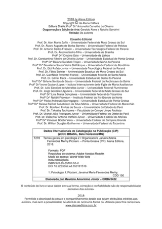 2018 by Atena Editora
Copyright da Atena Editora
Editora Chefe: Profª Drª Antonella Carvalho de Oliveira
Diagramação e Edição de Arte: Geraldo Alves e Natália Sandrini
Revisão: Os autores
Conselho Editorial
Prof. Dr. Alan Mario Zuffo – Universidade Federal de Mato Grosso do Sul
Prof. Dr. Álvaro Augusto de Borba Barreto – Universidade Federal de Pelotas
Prof. Dr. Antonio Carlos Frasson – Universidade Tecnológica Federal do Paraná
Prof. Dr. Antonio Isidro-Filho – Universidade de Brasília
Profª Drª Cristina Gaio – Universidade de Lisboa
Prof. Dr. Constantino Ribeiro de Oliveira Junior – Universidade Estadual de Ponta Grossa
Profª Drª Daiane Garabeli Trojan – Universidade Norte do Paraná
Profª Drª Deusilene Souza Vieira Dall’Acqua – Universidade Federal de Rondônia
Prof. Dr. Eloi Rufato Junior – Universidade Tecnológica Federal do Paraná
Prof. Dr. Fábio Steiner – Universidade Estadual de Mato Grosso do Sul
Prof. Dr. Gianfábio Pimentel Franco – Universidade Federal de Santa Maria
Prof. Dr. Gilmei Fleck – Universidade Estadual do Oeste do Paraná
Profª Drª Girlene Santos de Souza – Universidade Federal do Recôncavo da Bahia
Profª Drª Ivone Goulart Lopes – Istituto Internazionele delle Figlie de Maria Ausiliatrice
Prof. Dr. Julio Candido de Meirelles Junior – Universidade Federal Fluminense
Prof. Dr. Jorge González Aguilera – Universidade Federal de Mato Grosso do Sul
Profª Drª Lina Maria Gonçalves – Universidade Federal do Tocantins
Profª Drª Natiéli Piovesan – Instituto Federal do Rio Grande do Norte
Profª Drª Paola Andressa Scortegagna – Universidade Estadual de Ponta Grossa
Profª Drª Raissa Rachel Salustriano da Silva Matos – Universidade Federal do Maranhão
Prof. Dr. Ronilson Freitas de Souza – Universidade do Estado do Pará
Prof. Dr. Takeshy Tachizawa – Faculdade de Campo Limpo Paulista
Prof. Dr. Urandi João Rodrigues Junior – Universidade Federal do Oeste do Pará
Prof. Dr. Valdemar Antonio Paffaro Junior – Universidade Federal de Alfenas
Profª Drª Vanessa Bordin Viera – Universidade Federal de Campina Grande
Prof. Dr. Willian Douglas Guilherme – Universidade Federal do Tocantins
Dados Internacionais de Catalogação na Publicação (CIP)
(eDOC BRASIL, Belo Horizonte/MG)
T278 Temas gerais em psicologia 2 / Organizadora Janaina Maria
Fernandes Merhy Picciani. – Ponta Grossa (PR): Atena Editora,
2018.
Formato: PDF
Requisitos do sistema: Adobe Acrobat Reader
Modo de acesso: World Wide Web
Inclui bibliografia
ISBN 978-85-85107-55-0
DOI 10.22533/at.ed.550181510
1. Psicologia. I. Picciani, Janaina Maria Fernandes Merhy.
CDD 150
Elaborado por Maurício Amormino Júnior – CRB6/2422
O conteúdo do livro e seus dados em sua forma, correção e confiabilidade são de responsabilidade
exclusiva dos autores.
2018
Permitido o download da obra e o compartilhamento desde que sejam atribuídos créditos aos
autores, mas sem a possibilidade de alterá-la de nenhuma forma ou utilizá-la para fins comerciais.
www.atenaeditora.com.br
 