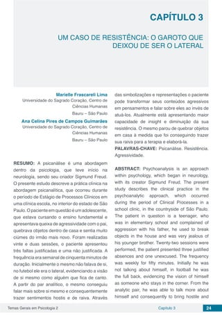 Temas Gerais em Psicologia 2 24Capítulo 3
UM CASO DE RESISTÊNCIA: O GAROTO QUE
DEIXOU DE SER O LATERAL
Capítulo 3
Marielle Frascareli Lima
Universidade do Sagrado Coração, Centro de
Ciências Humanas
Bauru – São Paulo
Ana Celina Pires de Campos Guimarães
Universidade do Sagrado Coração, Centro de
Ciências Humanas
Bauru – São Paulo
RESUMO: A psicanálise é uma abordagem
dentro da psicologia, que teve início na
neurologia, sendo seu criador Sigmund Freud.
O presente estudo descreve a prática clínica na
abordagem psicanalítica, que ocorreu durante
o período de Estágio de Processos Clínicos em
uma clínica escola, no interior do estado de São
Paulo.Opacienteemquestãoéumadolescente,
que estava cursando o ensino fundamental e
apresentava queixa de agressividade com o pai,
quebrava objetos dentro de casa e sentia muito
ciúmes do irmão mais novo. Foram realizadas
vinte e duas sessões, o paciente apresentou
três faltas justificadas e uma não justificada. A
frequência era semanal de cinquenta minutos de
duração. Inicialmente o mesmo não falava de si,
no futebol ele era o lateral, evidenciando a visão
de si mesmo como alguém que fica de canto.
A partir do par analítico, o mesmo conseguiu
falar mais sobre si mesmo e consequentemente
trazer sentimentos hostis e de raiva. Através
das simbolizações e representações o paciente
pode transformar seus conteúdos agressivos
em pensamentos e falar sobre eles ao invés de
atuá-los. Atualmente está apresentando maior
capacidade de insight e diminuição da sua
resistência. O mesmo parou de quebrar objetos
em casa à medida que foi conseguindo trazer
sua raiva para a terapia e elaborá-la.
PALAVRAS-CHAVE: Psicanálise. Resistência.
Agressividade.
ABSTRACT: Psychoanalysis is an approach
within psychology, which began in neurology,
with its creator Sigmund Freud. The present
study describes the clinical practice in the
psychoanalytic approach, which occurred
during the period of Clinical Processes in a
school clinic, in the countryside of São Paulo.
The patient in question is a teenager, who
was in elementary school and complained of
aggression with his father, he used to break
objects in the house and was very jealous of
his younger brother. Twenty-two sessions were
performed, the patient presented three justified
absences and one unexcused. The frequency
was weekly for fifty minutes. Initially he was
not talking about himself, in football he was
the full back, evidencing the vision of himself
as someone who stays in the corner. From the
analytic pair, he was able to talk more about
himself and consequently to bring hostile and
 