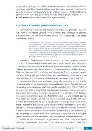 Temas Gerais em Psicologia 2 Capítulo 3 25
angry feelings. Through symbolizations and representations the patient can turn his
aggressive content into thoughts and talk about them rather than acting on them. It is
currently showing greater capacity for insight and less resistance. He stopped breaking
objects at home as he managed to bring his anger into therapy and elaborate it.
KEYWORDS: Psychoanalysis. Resistance. Aggressiveness.
1 | 	INTRODUÇÃO SOBRE A ABORDAGEM PSICANALÍTICA
A psicanálise é uma das abordagens psicoterápicas da psicologia, que teve
início com o neurologista Sigmund Freud. O mesmo tinha interesse em entender
o funcionamento do psiquismo humano através das psicopatologias da época,
inicialmente a histeria.
A psicanálise é uma disciplina científica instituída por Sigmund Freud há cerca
de sessenta anos. Como qualquer outra doutrina científica, deu origem a certas
teorias que se derivam de seus dados de observação e que procuram ordenar e
explicar esses dados. Aquilo que chamamos de teoria psicanalítica é, portanto, um
corpo de hipóteses a respeito do funcionamento e do desenvolvimento da mente
no homem. É uma parte da psicologia geral e compreende aquelas que são, sem
dúvida, as mais importantes contribuições que se realizaram até hoje em relação à
psicologia humana. (BRENNER, 1975, p.17)
A princípio, Freud utilizava o método hipnótico com seus pacientes, mas aos
poucos foi percebendo que a associação livre se mostrava mais eficiente. Além disso,
o mesmo também percebeu que a psicanálise pode contribuir para a compreensão das
psicopatologias como para a compreensão do funcionamento mental do ser humano.
Sobre isso, Brenner (1975, p. 17) traz sua contribuição “É importante compreender
que a teoria psicanalítica se interessa tanto pelo funcionamento mental normal como
pelo patológico. De forma alguma, constitui apenas uma teoria de psicopatologia”.
A psicanálise é uma teoria que leva em conta o funcionamento do inconsciente,
no qual, acredita-se que o ser humano é conduzido pelo mesmo. Dessa forma, o ser
humano age sem perceber que algo lhe domina. Segundo Brenner (1975, p. 17-18) “[...]
de acordo com a teoria psicanalítica, os processos mentais inconscientes tem grande
frequência e significado no funcionamento normal, bem como no anormal”. A palavra
inconsciente já demonstra que não é facilmente acessível, é um conteúdo que fica
“escondido”, mas enquanto ele não vem para a consciência o sujeito sofre sem saber
o motivo de tal sofrimento, por isso a psicoterapia com base psicanalítica se mostra
eficaz e necessária. Ela auxilia o sujeito nessa caminhada para recordar o que havia
esquecido. Ao falar em aparelho psíquico, Freud utiliza o termo estruturas, se referindo
à primeira tópica (inconsciente, pré-consciente e consciente) e a segunda tópica (id,
ego e superego). Essas estruturas estão ligadas entre si e são constituídas ao longo o
desenvolvimento do sujeito, durante as fases psicossexuais do desenvolvimento.
Diante de tal entendimento, a psicanálise visa tornar consciente alguns
processos inconscientes, possibilitando ao paciente maior controle sobre seus
 