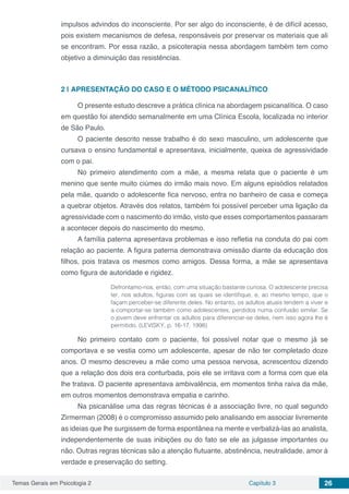 Temas Gerais em Psicologia 2 Capítulo 3 26
impulsos advindos do inconsciente. Por ser algo do inconsciente, é de difícil acesso,
pois existem mecanismos de defesa, responsáveis por preservar os materiais que ali
se encontram. Por essa razão, a psicoterapia nessa abordagem também tem como
objetivo a diminuição das resistências.
2 | 	APRESENTAÇÃO DO CASO E O MÉTODO PSICANALÍTICO
O presente estudo descreve a prática clínica na abordagem psicanalítica. O caso
em questão foi atendido semanalmente em uma Clínica Escola, localizada no interior
de São Paulo.
O paciente descrito nesse trabalho é do sexo masculino, um adolescente que
cursava o ensino fundamental e apresentava, inicialmente, queixa de agressividade
com o pai.
No primeiro atendimento com a mãe, a mesma relata que o paciente é um
menino que sente muito ciúmes do irmão mais novo. Em alguns episódios relatados
pela mãe, quando o adolescente fica nervoso, entra no banheiro de casa e começa
a quebrar objetos. Através dos relatos, também foi possível perceber uma ligação da
agressividade com o nascimento do irmão, visto que esses comportamentos passaram
a acontecer depois do nascimento do mesmo.
A família paterna apresentava problemas e isso refletia na conduta do pai com
relação ao paciente. A figura paterna demonstrava omissão diante da educação dos
filhos, pois tratava os mesmos como amigos. Dessa forma, a mãe se apresentava
como figura de autoridade e rigidez.
Defrontamo-nos, então, com uma situação bastante curiosa. O adolescente precisa
ter, nos adultos, figuras com as quais se identifique, e, ao mesmo tempo, que o
façam perceber-se diferente deles. No entanto, os adultos atuais tendem a viver e
a comportar-se também como adolescentes, perdidos numa confusão similar. Se
o jovem deve enfrentar os adultos para diferenciar-se deles, nem isso agora lhe é
permitido. (LEVISKY, p. 16-17, 1998)
No primeiro contato com o paciente, foi possível notar que o mesmo já se
comportava e se vestia como um adolescente, apesar de não ter completado doze
anos. O mesmo descreveu a mãe como uma pessoa nervosa, acrescentou dizendo
que a relação dos dois era conturbada, pois ele se irritava com a forma com que ela
lhe tratava. O paciente apresentava ambivalência, em momentos tinha raiva da mãe,
em outros momentos demonstrava empatia e carinho.
Na psicanálise uma das regras técnicas é a associação livre, no qual segundo
Zirmerman (2008) é o compromisso assumido pelo analisando em associar livremente
as ideias que lhe surgissem de forma espontânea na mente e verbalizá-las ao analista,
independentemente de suas inibições ou do fato se ele as julgasse importantes ou
não. Outras regras técnicas são a atenção flutuante, abstinência, neutralidade, amor à
verdade e preservação do setting.
 