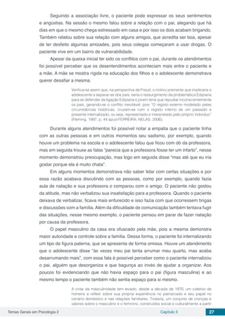 Temas Gerais em Psicologia 2 Capítulo 3 27
Seguindo a associação livre, o paciente pode expressar os seus sentimentos
e angústias. Na sessão o mesmo falou sobre a relação com o pai, alegando que há
dias em que o mesmo chega estressado em casa e por isso os dois acabam brigando.
Também relatou sobre sua relação com alguns amigos, que acredita ser boa, apesar
de ter desfeito algumas amizades, pois seus colegas começaram a usar drogas. O
paciente vive em um bairro de vulnerabilidade.
Apesar da queixa inicial ter sido os conflitos com o pai, durante os atendimentos
foi possível perceber que os desentendimentos aconteciam mais entre o paciente e
a mãe. A mãe se mostra rígida na educação dos filhos e o adolescente demonstrava
querer desafiar a mesma.
Verifica-se assim que, na perspectiva de Freud, o motivo premente que implicaria o
adolescente a separar-se dos pais, seria o ressurgimento da problemática Edipiana
para se defender da ligação Edipiana o jovem teria que repudiar inconscientemente
os pais, gerando-se o conflito inevitável, pois “O registo externo modelado pelas
circunstâncias históricas, cruzam-se com o registo interno de um passado e
presente internalizado, ou seja, representado e interpretado pelo próprio indivíduo”
(Fleming, 1997, p. 44 apud FERREIRA; NELAS, 2006).
Durante alguns atendimentos foi possível notar a empatia que o paciente tinha
com as outras pessoas e em outros momentos seu sadismo, por exemplo, quando
houve um problema na escola e o adolescente falou que ficou com dó da professora,
mas em seguida trouxe as falas “parecia que a professora fosse ter um infarto”, nesse
momento demonstrou preocupação, mas logo em seguida disse “mas até que eu iria
gostar porque ela é muito chata”.
Em alguns momentos demonstrava não saber lidar com certas situações e por
essa razão acabava discutindo com as pessoas, como por exemplo, quando fazia
aula de natação e sua professora o comparou com o amigo. O paciente não gostou
da atitude, mas não verbalizou sua insatisfação para a professora. Quando o paciente
deixava de verbalizar, ficava mais enfurecido e isso fazia com que ocorressem brigas
e discussões com a família. Além da dificuldade de comunicação também tentava fugir
das situações, nesse mesmo exemplo, o paciente pensou em parar de fazer natação
por causa da professora.
O papel masculino da casa era ofuscado pela mãe, pois a mesma demonstra
maior autoridade e controle sobre a família. Dessa forma, o paciente foi internalizando
um tipo de figura paterna, que se apresenta de forma omissa. Houve um atendimento
que o adolescente disse “às vezes meu pai tenta arrumar meu quarto, mas acaba
desarrumando mais”, com essa fala é possível perceber como o paciente internalizou
o pai, alguém que desorganiza e que bagunça ao invés de ajudar a organizar. Aos
poucos foi evidenciando que não havia espaço para o pai (figura masculina) e ao
mesmo tempo o paciente também não sentia espaço para si mesmo.
A crise da masculinidade tem levado, desde a década de 1970, um coletivo de
homens a refletir sobre sua própria experiência no patriarcado e seu papel no
cenário doméstico e nas relações familiares. Todavia, um conjunto de crenças e
valores sobre o masculino e o feminino, construídos social e culturalmente a partir
 