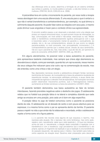 Temas Gerais em Psicologia 2 Capítulo 3 28
das diferenças entre os sexos, determina a formação de um sistema simbólico
que norteia e sustenta, no mundo público e privado, a vida dos homens e a das
mulheres. (FREITAS, SILVA, COELHO et al., 2009)
A psicanálise leva em conta o inconsciente do paciente, por essa razão a terapia
nessa abordagem tem uma escuta diferenciada. É uma escuta para o que é verbal e o
que não é verbal (transferência e contratransferência, por exemplo), no qual diminui o
sofrimento daquele paciente. Ao poder falar sobre as relações com seus pais, o mesmo
pode diminuir suas angústias e trazer para o contexto clínico sua agressividade.
O encontro analítico passou a ser observado e estudado como uma relação que
produz um impacto emocional mútuo, no qual ocorrem trocas de informações, ou
seja, comunicações, em nível verbal e não-verbal, intencionais ou não. Refletir
sobre a transferência contemporaneamente significa preocupar-se com o que
é transmitido sobre o funcionamento mental do paciente e, eventualmente, do
analista, isto é, de sua contratransferência, através do que ocorre na relação
paciente-analista, no nível consciente, mas, principalmente, inconsciente [...] A
contratransferência permite que o analista escute, através de seus sentimentos,
não só o que o paciente diz, mas, mais ainda, o que ele não diz, por ignorá-lo no
plano do consciente. (ZASLAVSKY, SANTOS, 2005, pg. 293-301)
Em alguns atendimentos, foi possível notar a baixa autoestima do paciente,
pois apresentava bastante criatividade, mas sempre que criava algo desmerecia ou
desvalorizava o objeto, como por exemplo, quando fez um rap na escola, nesse mesmo
dia seus colegas lhe indicaram para criar outro rap na comemoração da escola, mas
ele entendeu como uma crítica e não um elogio.
Nas depressões narcísicas durante a adolescência emergem feridas narcísicas
(sentimentos de fracasso, de incompetência) e baixa da autoestima resultantes de
experiências remotas, na estruturação self/objeto primitivos, e atuais diante das
inexperiências egóicas e o elevado nível de expectativas. As frustrações narcísicas
podem desenvolver mecanismos punitivos, auto e heteroagressivos intensos,
aumentando as feridas narcísicas e a baixa da autoestima. (LEVISKY, 2002)
O paciente também demonstrou sua baixa autoestima ao falar do torneio
interclasses, fazendo previsões negativas sobre o desfecho dos jogos. O adolescente
relatou que no futebol sua posição tática é na lateral e completou dizendo que cada
amigo se encaixa em uma posição, pois cada um é bom em algo específico.
A posição tática no jogo de futebol comunicou como o paciente se posiciona
diante da vida. O adolescente se vê deixado de canto e com pouca abertura para se
expressar, é a mesma forma como o pai se apresenta dentro da família. O paciente
passa a repetir na vida o que ainda não foi elaborado e recordado, então o adolescente
repete a forma como vê a figura paterna.
[...] o paciente não recorda coisa alguma do que esqueceu e reprimiu, mas
expressa pela atuação. Ele o reproduz não como lembrança, mas como ação;
repete-o, sem, naturalmente, saber que o está repetindo [...] O que nos interessa,
acima de tudo, é, naturalmente, a relação desta compulsão à repetição com a
transferência e com a resistência. Logo percebemos que a transferência é, ela
própria, apenas um fragmento da repetição e que a repetição é uma transferência
do passado esquecido, não apenas para o médico, mas também para todos os
outros aspectos da situação atual. Devemos estar preparados para descobrir,
 