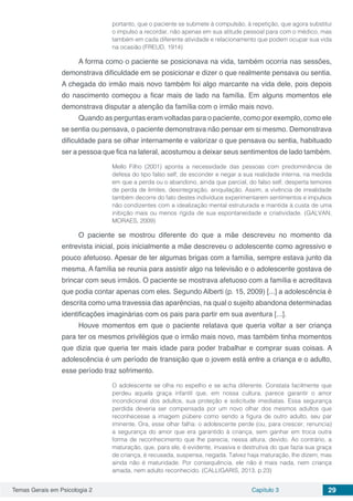 Temas Gerais em Psicologia 2 Capítulo 3 29
portanto, que o paciente se submete à compulsão, à repetição, que agora substitui
o impulso a recordar, não apenas em sua atitude pessoal para com o médico, mas
também em cada diferente atividade e relacionamento que podem ocupar sua vida
na ocasião (FREUD, 1914)
A forma como o paciente se posicionava na vida, também ocorria nas sessões,
demonstrava dificuldade em se posicionar e dizer o que realmente pensava ou sentia.
A chegada do irmão mais novo também foi algo marcante na vida dele, pois depois
do nascimento começou a ficar mais de lado na família. Em alguns momentos ele
demonstrava disputar a atenção da família com o irmão mais novo.
Quando as perguntas eram voltadas para o paciente, como por exemplo, como ele
se sentia ou pensava, o paciente demonstrava não pensar em si mesmo. Demonstrava
dificuldade para se olhar internamente e valorizar o que pensava ou sentia, habituado
ser a pessoa que fica na lateral, acostumou a deixar seus sentimentos de lado também.
Mello Filho (2001) aponta a necessidade das pessoas com predominância de
defesa do tipo falso self, de esconder e negar a sua realidade interna, na medida
em que a perda ou o abandono, ainda que parcial, do falso self, desperta temores
de perda de limites, desintegração, aniquilação. Assim, a vivência de irrealidade
também decorre do fato destes indivíduos experimentarem sentimentos e impulsos
não condizentes com a idealização mental estruturada e mantida à custa de uma
inibição mais ou menos rígida de sua espontaneidade e criatividade. (GALVAN;
MORAES, 2009)
O paciente se mostrou diferente do que a mãe descreveu no momento da
entrevista inicial, pois inicialmente a mãe descreveu o adolescente como agressivo e
pouco afetuoso. Apesar de ter algumas brigas com a família, sempre estava junto da
mesma. A família se reunia para assistir algo na televisão e o adolescente gostava de
brincar com seus irmãos. O paciente se mostrava afetuoso com a família e acreditava
que podia contar apenas com eles. Segundo Alberti (p. 15, 2009) [...] a adolescência é
descrita como uma travessia das aparências, na qual o sujeito abandona determinadas
identificações imaginárias com os pais para partir em sua aventura [...].
Houve momentos em que o paciente relatava que queria voltar a ser criança
para ter os mesmos privilégios que o irmão mais novo, mas também tinha momentos
que dizia que queria ter mais idade para poder trabalhar e comprar suas coisas. A
adolescência é um período de transição que o jovem está entre a criança e o adulto,
esse período traz sofrimento.
O adolescente se olha no espelho e se acha diferente. Constata facilmente que
perdeu aquela graça infantil que, em nossa cultura, parece garantir o amor
incondicional dos adultos, sua proteção e solicitude imediatas. Essa segurança
perdida deveria ser compensada por um novo olhar dos mesmos adultos que
reconhecesse a imagem púbere como sendo a figura de outro adulto, seu par
iminente. Ora, esse olhar falha: o adolescente perde (ou, para crescer, renuncia)
a segurança do amor que era garantido à criança, sem ganhar em troca outra
forma de reconhecimento que lhe parecia, nessa altura, devido. Ao contrário, a
maturação, que, para ele, é evidente, invasiva e destrutiva do que fazia sua graça
de criança, é recusada, suspensa, negada. Talvez haja maturação, lhe dizem, mas
ainda não é maturidade. Por consequência, ele não é mais nada, nem criança
amada, nem adulto reconhecido. (CALLIGARIS, 2013. p.23)
 