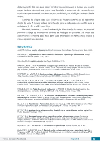 Temas Gerais em Psicologia 2 Capítulo 3 32
distanciamento dos pais para assim construir sua autoimagem e buscar seu próprio
grupo, também demonstrava querer sua liberdade e autonomia. Ao mesmo tempo
mostrava o quanto era doloroso crescer, pois perderia alguns privilégios da dependência
infantil.
Ao longo da terapia pode fazer tentativas de mudar sua forma de se posicionar
diante da vida. A terapia estava caminhando para a elaboração do conflito, pois a
resistência já não era tão impeditiva.
O caso foi encerrado com o fim do estágio. Mas através do mesmo foi possível
perceber a força do inconsciente através da repetição do paciente. Ao longo dos
atendimentos o mesmo pode lidar com suas dificuldades de forma mais criativa e
menos agressiva ou passiva.
REFERÊNCIAS
ALBERTI, S. Esse sujeito adolescente. Rios Ambiciosos/ Contra Capa, Rio de Janeiro, 3 ed., 2009.
BRENNER, C. Noções básicas de Psicanálise: introdução à psicologia psicanalítica. Imago
Editora LTDA, Rio de Janeiro, 3 ed., 1975
CALLIGARIS, C. A adolescência. São Paulo: Publifolha, 2013.
D’AGORD, M. R. L. et al. Psicanálise, psicopatologia e literature: modos de uso da fantasia.
Tempo psicanal., vol.42, n.2, Rio de Janeiro, 2010. Disponível em: <http://pepsic.bvsalud.org/scielo.
php?script=sci_arttext&pid=S0101-48382010000200004>. Acesso em: 26 set. 2017
FERREIRA, M.; NELAS, P. B. Adolescências... Adolescentes... Millenium, 2006. Disponível em:
<http://revistas.rcaap.pt/millenium/article/view/8399/5990>. Acesso em: 06 nov. 2017
FREITAS, W. M. F.; SILVA, A. T. M. C.; GUEDES, R. N.; LUCENA, K. D. T.; COSTA, A. P. T.
Paternidade: responsabilidade social do homem no papel de provedor. Rev. Saúde Pública,
Paraíba, 2009. Disponível em: <http://www.scielo.br/pdf/rsp/v43n1/6868>. Acesso em: 06 nov. 2017
FREUD, S. (1914a). Recordar, repetir e elaborar. In: FREUD, S. Edição standard brasileira das
obras psicológicas completas de Sigmund Freud. v. 12. Rio de Janeiro: Imago, 1990.
GALVAN, G. B.; MORAES, M. L. T. Os conceitos de verdadeiro e falso self e suas implicações na
prática clínica. Aletheia, Canoas, n.30, pp. 50-58, 2009. Disponível em: <http://pepsic.bvsalud.org/
scielo.php?script=sci_arttext&pid=S1413-03942009000200005>. Acesso em: 06 nov. 2017
LEÃO, Y. A. S. Resistência e Psicanálise. Scielo, São Paulo, p.12-13, 2006. Disponível em: <http://
www.torodepsicanalise.com.br/publicacoes/arq_00081.pdf>. Acesso em: 01 nov. 2017
LEVISKY, D. L. Adolescência pelos caminhos da violência: a psicanálise na prática social. São
Paulo: Casa do Psicólogo, 1998.
LEVISKY, D. L. Depressões narcísicas na adolescência e o impacto da cultura. Sociedade
Brasileira de Psicanálise, São Paulo, 2002. Disponível em: <http://www.davidleolevisky.com.br/
artigos/Depress%C3%B5es%20narc%C3%ADsicas-Rev%20Psych%C3%AA%20set%2002%20-%20
com%20resumo.pdf>. Acesso em: 06 nov. 2017
PONTALIS, J. B.; LAPLANCHE, J. Vocabulário da psicanálise. Martins Fontes, ed. 4, 2014.
ZASLAVSKY, J.; SANTOS, M. J. P. Contratransferencia em psicoterapia e psiquiatria hoje. Rev.
Psiquiatr., vol.27, n.3, Rio Grande do Sul, 2005. Disponível em: <http://www.scielo.br/pdf/rprs/v27n3/
v27n3a08>. Acesso em: 13 jun. 2018
 