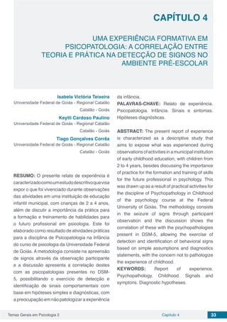 Temas Gerais em Psicologia 2 33Capítulo 4
UMA EXPERIÊNCIA FORMATIVA EM
PSICOPATOLOGIA: A CORRELAÇÃO ENTRE
TEORIA E PRÁTICA NA DETECÇÃO DE SIGNOS NO
AMBIENTE PRÉ-ESCOLAR
Capítulo 4
Isabela Victória Teixeira
Universidade Federal de Goiás - Regional Catalão
Catalão - Goiás
Keytli Cardoso Paulino
Universidade Federal de Goiás - Regional Catalão
Catalão - Goiás
Tiago Gonçalves Corrêa
Universidade Federal de Goiás - Regional Catalão
Catalão - Goiás
RESUMO: O presente relato de experiência é
caracterizadocomoumestudodescritivoquevisa
expor o que foi vivenciado durante observações
das atividades em uma instituição de educação
infantil municipal, com crianças de 2 a 4 anos,
além de discutir a importância da prática para
a formação e treinamento de habilidades para
o futuro profissional em psicologia. Este foi
elaborado como resultado de atividades práticas
para a disciplina de Psicopatologia na Infância
do curso de psicologia da Universidade Federal
de Goiás. A metodologia consiste na apreensão
de signos através da observação participante
e a discussão apresenta a correlação destes
com as psicopatologias presentes no DSM-
5, possibilitando o exercício de detecção e
identificação de sinais comportamentais com
base em hipóteses simples e diagnósticas, com
a preocupação em não patologizar a experiência
da infância.
PALAVRAS-CHAVE: Relato de experiência.
Psicopatologia. Infância. Sinais e sintomas.
Hipóteses diagnósticas.
ABSTRACT: The present report of experience
is characterized as a descriptive study that
aims to expose what was experienced during
observationsofactivitiesinamunicipalinstitution
of early childhood education, with children from
2 to 4 years, besides discussing the importance
of practice for the formation and training of skills
for the future professional in psychology. This
was drawn up as a result of practical activities for
the discipline of Psychopathology in Childhood
of the psychology course at the Federal
University of Goiás. The methodology consists
in the seizure of signs through participant
observation and the discussion shows the
correlation of these with the psychopathologies
present in DSM-5, allowing the exercise of
detection and identification of behavioral signs
based on simple assumptions and diagnostics
statements, with the concern not to pathologize
the experience of childhood.
KEYWORDS: Report of experience.
Psychopathology. Childhood. Signals and
symptons. Diagnostic hypotheses.
 