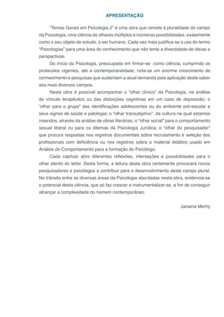 APRESENTAÇÃO
“Temas Gerais em Psicologia 2” é uma obra que remete à pluralidade do campo
da Psicologia, uma ciência de olhares múltiplos e inúmeras possibilidades; exatamente
como o seu objeto de estudo, o ser humano. Cada vez mais justifica-se o uso do termo
“Psicologias” para uma área do conhecimento que não teme a diversidade de ideias e
perspectivas.
Do início da Psicologia, preocupada em firmar-se como ciência, cumprindo os
protocolos vigentes, até a contemporaneidade, nota-se um enorme crescimento de
conhecimento e pesquisas que sustentam a atual demanda pela aplicação deste saber
aos mais diversos campos.
Nesta obra é possível acompanhar o “olhar clínico” da Psicologia, na análise
do vínculo terapêutico ou das distorções cognitivas em um caso de depressão; o
“olhar para o grupo” das identificações adolescentes ou do ambiente pré-escolar e
seus signos de saúde e patologia; o “olhar transubjetivo”, da cultura na qual estamos
inseridos, através da análise de obras literárias; o “olhar social” para o comportamento
sexual liberal ou para os dilemas da Psicologia Jurídica; o “olhar do pesquisador”
que procura respostas nos registros documentais sobre recrutamento e seleção dos
profissionais com deficiência ou nos registros sobre o material didático usado em
Análise do Comportamento para a formação do Psicólogo.
Cada capítulo abre diferentes reflexões, interseções e possibilidades para o
olhar atento do leitor. Desta forma, a leitura desta obra certamente provocará novos
pesquisadores e psicólogos a contribuir para o desenvolvimento deste campo plural.
No trânsito entre as diversas áreas da Psicologia abordadas nesta obra, evidencia-se
o potencial desta ciência, que só faz crescer e instrumentalizar-se, a fim de conseguir
alcançar a complexidade do homem contemporâneo.
Janaina Merhy
 