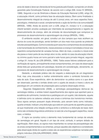 Temas Gerais em Psicologia 2 Capítulo 4 35
anos de idade e deve ser oferecida de forma gratuita pelo Estado, compondo um direito
garantido pela Constituição Federal, de acordo com o artigo 208, inciso IV (BRASIL,
1988). Segundo a Lei de Diretrizes e Bases da Educação Nacional (LDB), artigo 29,
a educação infantil, como primeira fase da educação básica, “tem como finalidade o
desenvolvimento integral da criança de até 5 (cinco) anos, em seus aspectos físico,
psicológico, intelectual e social, complementando a ação da família e da comunidade”
(BRASIL, 1996). Ainda de acordo com a LDB, artigo 31, incisos I e V, a educação
infantil também envolve avaliação por intermédio de acompanhamento e registro do
desenvolvimento da criança, além de emissão de documentação que comprove os
processos de desenvolvimento e aprendizagem da criança (BRASIL, 1996).
O ambiente escolar, em geral, constitui um dos campos que mais acolhem os
alunos do curso de psicologia, sendo também um dos mais ricos quando se pretende
estudar psicopatologias. Como é a escola quem assume o compromisso da socialização
e da transmissão do conhecimento, nesse processo a criança é convidada a inovar seu
repertório comportamental de variadas formas. Além do mais, a escola é o local onde
ela passa a maior parte de seu tempo ativo no dia, sendo no caso da educação infantil,
no mínimo quatro horas em turno parcial e sete horas para jornada integral, segundo
o artigo 31, inciso III, da LDB (BRASIL, 1996). Todos esses fatores colaboram para a
verificação de signos, principalmente sinais comportamentais, em caso de observação
direta feita por graduandos em psicologia, levando em consideração, obviamente, os
processos de desenvolvimento e aprendizagem da criança.
Destarte, a atividade prática não diz respeito a elaboração de um diagnóstico
final, mas uma discussão e melhor entendimento sobre o conteúdo fornecido em
sala de aula. Essa experiência, além de demonstrar na prática como e o que deve
ser observado, permite o contato direto com o sujeito de estudo e insere o aluno de
psicologia em um contexto de preparação para a própria observação clínica.
	 Segundo Dalgalarrondo (2008), a semiologia psicopatológica deriva-se da
semiologia médica, e ambas tratam especificamente dos signos que apontam para a
existência de sofrimento, transtornos e patologias em um sujeito; não obstante, aquela
é definida como os saberes voltados aos sinais e sintomas dos transtornos mentais.
Seus signos sempre possuem dupla dimensão, pois servem tanto como indicador,
quanto símbolo: indicam uma disfunção que está em outro ponto do aparelho psíquico,
só que mostrando uma relação contígua entre o sintoma e a disfunção de base; bem
como são símbolos linguísticos arbitrários no seio de uma linguagem específica, nesse
caso, a médica.
O signo se constitui como o elemento mais fundamental do campo de estudo
da semiologia em geral. Aquele é um tipo de sinal, contudo, é sempre dotado de
significação. Além disso, os signos mais importantes no campo da psicopatologia são
os sinais comportamentais e os sintomas, porque aqueles são objetivos e constatáveis
pela observação direta do sujeito e estes são as experiências subjetivas narradas pelo
próprio indivíduo (DALGALARRONDO, 2008).
 