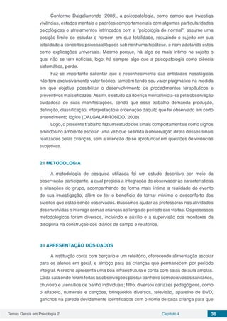 Temas Gerais em Psicologia 2 Capítulo 4 36
Conforme Dalgalarrondo (2008), a psicopatologia, como campo que investiga
vivências, estados mentais e padrões comportamentais com algumas particularidades
psicológicas e atrelamentos intrincados com a "psicologia do normal", assume uma
posição limite de estudar o homem em sua totalidade, reduzindo o sujeito em sua
totalidade a conceitos psicopatológicos sob nenhuma hipótese, e nem adotando estes
como explicações universais. Mesmo porque, há algo de mais íntimo no sujeito o
qual não se tem notícias, logo, há sempre algo que a psicopatologia como ciência
sistemática, perde.
Faz-se importante salientar que o reconhecimento das entidades nosológicas
não tem exclusivamente valor teórico, também tendo seu valor pragmático na medida
em que objetiva possibilitar o desenvolvimento de procedimentos terapêuticos e
preventivos mais eficazes.Assim, o estudo da doença mental inicia-se pela observação
cuidadosa de suas manifestações, sendo que esse trabalho demanda produção,
definição, classificação, interpretação e ordenação daquilo que foi observado em certo
entendimento lógico (DALGALARRONDO, 2008).
Logo, o presente trabalho faz um estudo dos sinais comportamentais como signos
emitidos no ambiente escolar, uma vez que se limita à observação direta desses sinais
realizados pelas crianças, sem a intenção de se aprofundar em questões de vivências
subjetivas.
2 | 	METODOLOGIA
A metodologia de pesquisa utilizada foi um estudo descritivo por meio da
observação participante, a qual propicia a integração do observador às características
e situações do grupo, acompanhando de forma mais íntima a realidade do evento
de sua investigação, além de ter o benefício de tornar mínimo o desconforto dos
sujeitos que estão sendo observados. Buscamos ajudar as professoras nas atividades
desenvolvidas e interagir com as crianças ao longo do período das visitas. Os processos
metodológicos foram diversos, incluindo o auxílio e a supervisão dos monitores da
disciplina na construção dos diários de campo e relatórios.
3 | 	APRESENTAÇÃO DOS DADOS
A instituição conta com berçário e um refeitório, oferecendo alimentação escolar
para os alunos em geral, e almoço para as crianças que permanecem por período
integral. A creche apresenta uma boa infraestrutura e conta com salas de aula amplas.
Cada sala onde foram feitas as observações possui banheiro com dois vasos sanitários,
chuveiro e utensílios de banho individuais; filtro, diversos cartazes pedagógicos, como
o alfabeto, numerais e canções, brinquedos diversos, televisão, aparelho de DVD,
ganchos na parede devidamente identificados com o nome de cada criança para que
 