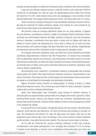 Temas Gerais em Psicologia 2 Capítulo 4 37
possam ser pendurados os materiais individuais (como mochilas), bem como colchões.
Logo que as crianças chegam tomam o café-da-manhã, e por volta das 7h45min
iniciam-se as atividades em sala de aula. As observações foram feitas nas turmas
de maternal 1A e 2A. Cada classe conta com uma pedagoga e uma monitora, tendo
aproximadamente 18 crianças matriculadas por turma, com faixa etária de 2 a 4 anos.
Todos os dias as crianças começaram suas atividades entoando músicas infantis.
Na sala do maternal 1A, todas cantaram, exceto uma criança A e uma criança B, as
quais foram observadas mais atentamente adiante.
Na primeira visita as crianças plantaram feijão em um copo plástico, e depois
de uma semana, a professora mostrou o feijão. As crianças ficaram eufóricas e foram
correndo ver como estava cada pé de feijão, exceto a criança B, que não expressou
nenhum interesse. A professora teve que levar a caixa com os feijões até onde ela
estava e mesmo assim ela desprezou-os. Ficou todo o tempo só no canto da sala,
não conversou com nenhum colega. Ela fala muito bem com os adultos, respondendo
prontamente tudo que lhe é solicitado, porém mostra pouca interação social.
As crianças assistiram repetidas vezes um DVD com vários desenhos animados
da Disney, especialmente a história "Os Três Porquinhos". A maioria ficou encantada
com os desenhos, exceto uma criança C, que não passou nem pelo menos um minuto
olhando para a televisão, em todas as visitas. Sempre se mostrou muito distante daquilo,
só olhando para os lados, para outros estímulos externos ao desenho. Qualquer outra
coisa a distraía rapidamente.
Concomitante com o desenho, a professora colocou à disposição das crianças
várias peças de LEGO. Elas demonstraram bastante interesse, classificando-as por
cores e formatos. Esse jogo permitiu a observação da coordenação motora ao encaixar
as peças e a criatividade da nomeação aos elementos montados.
Alguns tomaram banho durante as observações. A criança A trocou a fralda
descartável algumas vezes. Foi a única que usou fralda em todo o período. A grande
maioria tem um bom controle esfincteriano.
Após uma observação mais constante, essa criança A também chamou a
atenção pela sua agressividade, porque batia nos colegas sem motivo aparente. Falou
extremamente pouco, mesmo seu próprio nome era inaudível, representando uma
quase total ausência de fala. Colocou vários objetos na boca, como as peças do LEGO
e seu elástico de cabelo.
A criança D ficou muito quieta, interagindo pouco com seus pares. Quando todos
estavam muito atentos aos desenhos, em dois momentos ela começou a cochilar na
sala. As professoras até deram um copo de água para ela beber, para ver se ela
despertava pelo menos até a hora do almoço. Uma outra criança E estava bastante
quieta também, mas pelo fato de estar doente. Ela não quis comer nada no almoço.
Já na sala do maternal 2A, poucas crianças cantaram a letra das músicas
corretamente, mas todas participaram, com exceção das crianças F e G. A criança
F estava muito distraída, e mesmo com a professora chamando pelo seu nome ela
 