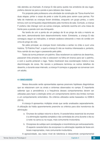 Temas Gerais em Psicologia 2 Capítulo 4 38
não atendeu ao chamado. A criança G não parou quieta nos arredores de seu lugar,
preferiu desviar-se para a janela e para debaixo das mesas.
Foi proposta pela professora uma atividade de construção da "Dona Aranha"em
duas etapas: pintar o corpo de preto e colar lã preta para serem suas pernas. Por
falta de materiais as crianças foram divididas, enquanto um grupo pintou, o outro
brincou com os brinquedos disponibilizados pela monitora de sala. Contudo, a criança
F preferiu não interagir com as outras crianças, sentando sozinha em uma mesa de
frente para a parede com seu brinquedo.
Na tarefa de unir a ponta de um pedaço de lã ao pingo de cola a maioria se
saiu bem, demonstrando bom desenvolvimento motor. Entretanto, a criança G não
conseguiu seguir as instruções, e sempre acabava colocando o meio do cordão em
cima do pingo de cola.
No pátio principal, as crianças foram instruídas a sentar no chão e ouvir uma
história, "O Patinho Feio", a qual a criança G não se mostrou interessada e, portanto,
ficou saindo do seu lugar e passeando pelo pátio.
Todos da turma pintaram um patinho. Eles receberam os cadernos de desenhos,
passaram tinta amarela na mão e colocaram na folha em branco para ser o patinho,
e com o auxílio pintaram o lago. Todos mostraram boa coordenação motora e boa
discriminação de cores. No recreio a professora terminou os outros detalhes do
desenho, e durante esse intervalo, a criança H começou a gaguejar ao conversar com
um adulto.
4 | 	DISCUSSÃO
Nessa discussão serão apresentadas apenas possíveis hipóteses diagnósticas
que se relacionam com os sinais e sintomas observados no campo. É importante
salientar que a persistência e a frequência desses comportamentos devem ser
utilizadas para fazer a distinção entre um comportamento dentro dos limites normais
e um comportamento sintomático. Os critérios utilizados serão baseados no DSM-5
(2014).
A criança A apresentou múltiplos sinais que serão analisados separadamente.
A utilização da fralda aparentemente preenche os critérios para dois transtornos da
eliminação:
a.	 Enurese de subtipo noturno e diurno. A característica essencial da enurese
é a eliminação repetida completa e não controlada de urina durante o dia ou
à noite na cama ou na roupa, mais comumente involuntária;
b.	 Encoprese de subtipo sem constipação e incontinência por extravasamento.
O aspecto característico da encoprese é a eliminação repetida de fezes em
locais inapropriados, mais comumente involuntária.
A agressividade, seu baixo nível de tolerância e descontrole comportamental
 