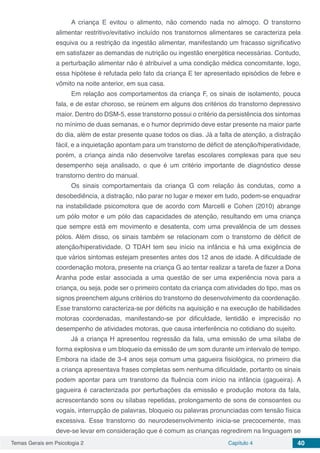 Temas Gerais em Psicologia 2 Capítulo 4 40
A criança E evitou o alimento, não comendo nada no almoço. O transtorno
alimentar restritivo/evitativo incluído nos transtornos alimentares se caracteriza pela
esquiva ou a restrição da ingestão alimentar, manifestando um fracasso significativo
em satisfazer as demandas de nutrição ou ingestão energética necessárias. Contudo,
a perturbação alimentar não é atribuível a uma condição médica concomitante, logo,
essa hipótese é refutada pelo fato da criança E ter apresentado episódios de febre e
vômito na noite anterior, em sua casa.
Em relação aos comportamentos da criança F, os sinais de isolamento, pouca
fala, e de estar choroso, se reúnem em alguns dos critérios do transtorno depressivo
maior. Dentro do DSM-5, esse transtorno possui o critério da persistência dos sintomas
no mínimo de duas semanas, e o humor deprimido deve estar presente na maior parte
do dia, além de estar presente quase todos os dias. Já a falta de atenção, a distração
fácil, e a inquietação apontam para um transtorno de déficit de atenção/hiperatividade,
porém, a criança ainda não desenvolve tarefas escolares complexas para que seu
desempenho seja analisado, o que é um critério importante de diagnóstico desse
transtorno dentro do manual.
Os sinais comportamentais da criança G com relação às condutas, como a
desobediência, a distração, não parar no lugar e mexer em tudo, podem-se enquadrar
na instabilidade psicomotora que de acordo com Marcelli e Cohen (2010) abrange
um pólo motor e um pólo das capacidades de atenção, resultando em uma criança
que sempre está em movimento e desatenta, com uma prevalência de um desses
pólos. Além disso, os sinais também se relacionam com o transtorno de déficit de
atenção/hiperatividade. O TDAH tem seu início na infância e há uma exigência de
que vários sintomas estejam presentes antes dos 12 anos de idade. A dificuldade de
coordenação motora, presente na criança G ao tentar realizar a tarefa de fazer a Dona
Aranha pode estar associada a uma questão de ser uma experiência nova para a
criança, ou seja, pode ser o primeiro contato da criança com atividades do tipo, mas os
signos preenchem alguns critérios do transtorno do desenvolvimento da coordenação.
Esse transtorno caracteriza-se por déficits na aquisição e na execução de habilidades
motoras coordenadas, manifestando-se por dificuldade, lentidão e imprecisão no
desempenho de atividades motoras, que causa interferência no cotidiano do sujeito.
Já a criança H apresentou regressão da fala, uma emissão de uma sílaba de
forma explosiva e um bloqueio da emissão de um som durante um intervalo de tempo.
Embora na idade de 3-4 anos seja comum uma gagueira fisiológica, no primeiro dia
a criança apresentava frases completas sem nenhuma dificuldade, portanto os sinais
podem apontar para um transtorno da fluência com início na infância (gagueira). A
gagueira é caracterizada por perturbações da emissão e produção motora da fala,
acrescentando sons ou sílabas repetidas, prolongamento de sons de consoantes ou
vogais, interrupção de palavras, bloqueio ou palavras pronunciadas com tensão física
excessiva. Esse transtorno do neurodesenvolvimento inicia-se precocemente, mas
deve-se levar em consideração que é comum as crianças regredirem na linguagem se
 