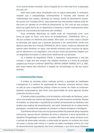 Temas Gerais em Psicologia 2 Capítulo 4 41
há um evento familiar envolvido, como a chegada de um irmão mais novo, a separação
dos pais, etc.
Após tecer todas essas correlações com os signos observados, é necessário
ressaltar que a psicopatologia contemporânea é marcada pelo excesso de
medicalização dos sujeitos, sobretudo as crianças, devido ao desempenho escolar.
De acordo com Travaglia (2014), essa expansão das intervenções médicas pode ser
lida como um "gerador de um efeito de adoecimento" (p. 33), uma vez que a própria
leitura do sujeito dentro de um diagnóstico o influencia a manter medicamentos antes
mesmo de uma tentativa de tratamento sem remédios.
Essa nomeação diagnóstica do sujeito pode ser interpretada como "uma
forma de apelo ao Outro, uma forma de endereçamento" (TRAVAGLIA, 2014, p.
34) que constitui um elemento para análise. Além disso, em muitos casos é através
da descrição dos signos que o paciente apresenta o seu adoecimento, sendo uma
abertura para falar de si mesmo (TRAVAGLIA, 2014). Assim, mostra-se relevante não
apenas saber identificar um signo, mas também entender quais conjuntos de signos
que se relacionam a um diagnóstico, uma vez que muitos dos pacientes chegam com
um diagnóstico formulado e o utiliza como referência de sua demanda.
Já a respeito do diagnóstico infantil, é necessário "compreender a vida das
crianças, o lugar que elas ocupam nas relações familiares e a forma de produção
subjetiva que marcam a infância" (SANTOS; CINTRA JUNIOR; FARIAS, 2017, p. 208),
pois esses fatores dão indicativos a respeito da normatividade ou não dos signos
emitidos.
3 | 	CONSIDERAÇÕES FINAIS
A análise da atividade prática realizada permitiu a aquisição de habilidades
investigativas e a melhoria da capacidade de relacionar conceitos teóricos vistos
na sala de aula e experiências práticas vividas na creche. As visitas se mostraram
bastante enriquecedoras, pois foram uma oportunidade de sanar algumas dúvidas
existentes durante as aulas.
O trabalho prático possibilitou uma formulação e eliminação de hipóteses, assim
como uma análise dos critérios de diagnósticos de cada transtorno envolvido. Através
do trabalho, foi observada a importância de analisar primeiramente as hipóteses mais
simples para explicar tal comportamento, sem partir diretamente de um adoecimento
psicológico, considerando episódios do cotidiano ou fatores biológicos e fisiológicos.
Épertinentereforçarmaisumavezqueessaanálisenãopretendeatingirrespostas
conclusivas, apenas discutir hipóteses de forma a relacionar a teoria apreendida na
disciplina Psicopatologia na Infância e a prática. Além do mais, várias variáveis como
o período de observação reduzido, a observação de apenas um contexto dos vários
nos quais a criança está imersa e o quesito da idade cronológica mínima (ou nível
de desenvolvimento equivalente) não foram analisadas, o que torna essas hipóteses
 