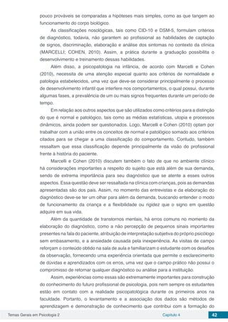 Temas Gerais em Psicologia 2 Capítulo 4 42
pouco prováveis se comparadas a hipóteses mais simples, como as que tangem ao
funcionamento do corpo biológico.
As classificações nosológicas, tais como CID-10 e DSM-5, formulam critérios
de diagnóstico, todavia, não garantem ao profissional as habilidades de captação
de signos, discriminação, elaboração e análise dos sintomas no contexto da clínica
(MARCELLI; COHEN, 2010). Assim, a prática durante a graduação possibilita o
desenvolvimento e treinamento dessas habilidades.
Além disso, a psicopatologia na infância, de acordo com Marcelli e Cohen
(2010), necessita de uma atenção especial quanto aos critérios de normalidade e
patologia estabelecidos, uma vez que deve-se considerar principalmente o processo
de desenvolvimento infantil que interfere nos comportamentos, o qual possui, durante
algumas fases, a prevalência de um ou mais signos frequentes durante um período de
tempo.
Em relação aos outros aspectos que são utilizados como critérios para a distinção
do que é normal e patológico, tais como as médias estatísticas, utopia e processos
dinâmicos, ainda podem ser questionados. Logo, Marcelli e Cohen (2010) optam por
trabalhar com a união entre os conceitos de normal e patológico somado aos critérios
citados para se chegar a uma classificação do comportamento. Contudo, também
ressaltam que essa classificação depende principalmente da visão do profissional
frente à história do paciente.
Marcelli e Cohen (2010) discutem também o fato de que no ambiente clínico
há considerações importantes a respeito do sujeito que está além de sua demanda,
sendo de extrema importância para seu diagnóstico que se atente a esses outros
aspectos. Essa questão deve ser ressaltada na clínica com crianças, pois as demandas
apresentadas são dos pais. Assim, no momento das entrevistas e da elaboração do
diagnóstico deve-se ter um olhar para além da demanda, buscando entender o modo
de funcionamento da criança e a flexibilidade ou rigidez que o signo em questão
adquire em sua vida.
Além da quantidade de transtornos mentais, há erros comuns no momento da
elaboração do diagnóstico, como a não percepção de pequenos sinais importantes
presentes na fala do paciente, atribuição de interpretação subjetiva do próprio psicólogo
sem embasamento, e a ansiedade causada pela inexperiência. As visitas de campo
reforçam o conteúdo obtido na sala de aula e familiarizam o estudante com os desafios
da observação, fornecendo uma experiência orientada que permite o esclarecimento
de dúvidas e aprendizados com os erros, uma vez que o campo prático não possui o
compromisso de retornar qualquer diagnóstico ou análise para a instituição.
Assim, experiências como essas são extremamente importantes para construção
do conhecimento do futuro profissional de psicologia, pois nem sempre os estudantes
estão em contato com a realidade psicopatológica durante os primeiros anos na
faculdade. Portanto, o levantamento e a associação dos dados são métodos de
aprendizagem e demonstração de conhecimento que contribui com a formação do
 