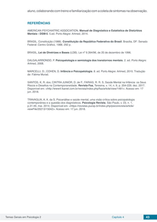 Temas Gerais em Psicologia 2 Capítulo 4 43
aluno, colaborando com treino e familiarização com a coleta de sintomas na observação.
REFERÊNCIAS
AMERICAN PSYCHIATRIC ASSOCIATION. Manual de Diagnóstico e Estatística de Distúrbios
Mentais - DSM-5. 5.ed. Porto Alegre: Artmed, 2014.
BRASIL. Constituição (1988). Constituição da República Federativa do Brasil. Brasília, DF: Senado
Federal: Centro Gráfico, 1988. 292 p.
BRASIL, Lei de Diretrizes e Bases (LDB). Lei nº 9.394/96, de 20 de dezembro de 1996.
DALGALARRONDO, P. Psicopatologia e semiologia dos transtornos mentais. 2. ed. Porto Alegre:
Artmed, 2008.
MARCELLI, D.; COHEN, D. Infância e Psicopatologia. 8. ed. Porto Alegre: Artmed, 2010. Tradução
de: Fátima Murad.
SANTOS, K. R. dos; CINTRA JUNIOR, D. de F.; FARIAS, R. R. S. Saúde Mental na Infância: os Seus
Riscos e Desafios na Contemporaneidade. Revista Fsa, Teresina, v. 14, n. 6, p. 204-229, dez. 2017.
Disponível em: <http://www4.fsanet.com.br/revista/index.php/fsa/article/view/1481>. Acesso em: 17
jun. 2018.
TRAVAGLIA, A. A. da S. Psicanálise e saúde mental, uma visão crítica sobre psicopatologia
contemporânea e a questão dos diagnósticos. Psicologia Revista, São Paulo, v. 23, n. 1,
p.31-49, mai. 2014. Disponível em: <https://revistas.pucsp.br/index.php/psicorevista/article/
viewFile/20213/15042>. Acesso em: 17 jun. 2018.
 