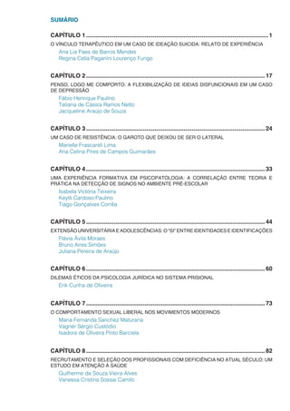 SUMÁRIO
CAPÍTULO 1.................................................................................................................1
O VÍNCULO TERAPÊUTICO EM UM CASO DE IDEAÇÃO SUICIDA: RELATO DE EXPERIÊNCIA
Ana Lia Paes de Barros Mendes
Regina Celia Paganini Lourenço Furigo
CAPÍTULO 2...............................................................................................................17
PENSO, LOGO ME COMPORTO: A FLEXIBILIZAÇÃO DE IDEIAS DISFUNCIONAIS EM UM CASO
DE DEPRESSÃO
Fábio Henrique Paulino
Tatiana de Cássia Ramos Netto
Jacqueline Araújo de Souza
CAPÍTULO 3...............................................................................................................24
UM CASO DE RESISTÊNCIA: O GAROTO QUE DEIXOU DE SER O LATERAL
Marielle Frascareli Lima
Ana Celina Pires de Campos Guimarães
CAPÍTULO 4...............................................................................................................33
UMA EXPERIÊNCIA FORMATIVA EM PSICOPATOLOGIA: A CORRELAÇÃO ENTRE TEORIA E
PRÁTICA NA DETECÇÃO DE SIGNOS NO AMBIENTE PRÉ-ESCOLAR
Isabela Victória Teixeira
Keytli Cardoso Paulino
Tiago Gonçalves Corrêa
CAPÍTULO 5...............................................................................................................44
EXTENSÃO UNIVERSITÁRIA E ADOLESCÊNCIAS: O “SI” ENTRE IDENTIDADES E IDENTIFICAÇÕES
Flávia Ávila Moraes
Bruno Aires Simões
Juliana Pereira de Araújo
CAPÍTULO 6...............................................................................................................60
DILEMAS ÉTICOS DA PSICOLOGIA JURÍDICA NO SISTEMA PRISIONAL
Erik Cunha de Oliveira
CAPÍTULO 7...............................................................................................................73
O COMPORTAMENTO SEXUAL LIBERAL NOS MOVIMENTOS MODERNOS
Maria Fernanda Sanchez Maturana
Vagner Sérgio Custódio
Isadora de Oliveira Pinto Barciela
CAPÍTULO 8...............................................................................................................82
RECRUTAMENTO E SELEÇÃO DOS PROFISSIONAIS COM DEFICIÊNCIA NO ATUAL SÉCULO: UM
ESTUDO EM ATENÇÃO À SAÚDE
Guilherme de Souza Vieira Alves
Vanessa Cristina Sossai Camilo
 