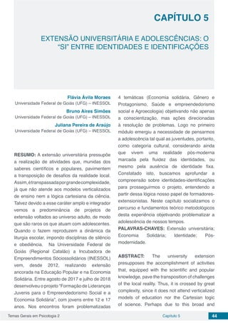 Temas Gerais em Psicologia 2 44Capítulo 5
EXTENSÃO UNIVERSITÁRIA E ADOLESCÊNCIAS: O
“SI” ENTRE IDENTIDADES E IDENTIFICAÇÕES
Capítulo 5
Flávia Ávila Moraes
Universidade Federal de Goiás (UFG) – INESSOL
Bruno Aires Simões
Universidade Federal de Goiás (UFG) – INESSOL
Juliana Pereira de Araújo
Universidade Federal de Goiás (UFG) – INESSOL
RESUMO: A extensão universitária pressupõe
a realização de atividades que, munidas dos
saberes científicos e populares, pavimentem
a transposição de desafios da realidade local.
Assim,étranspassadaporgrandecomplexidade,
já que não atende aos modelos verticalizados
de ensino nem a lógica cartesiana da ciência.
Talvez devido a esse caráter amplo e integrador
vemos a predominância de projetos de
extensão voltados ao universo adulto, de modo
que são raros os que atuam com adolescentes.
Quando o fazem reproduzem a dinâmica da
liturgia escolar, impondo disciplinas de silêncio
e obediência. Na Universidade Federal de
Goiás (Regional Catalão) a Incubadora de
Empreendimentos Sóciossolidários (INESSOL)
vem, desde 2012, realizando extensão
ancorada na Educação Popular e na Economia
Solidária. Entre agosto de 2017 e julho de 2018
desenvolveu o projeto “Formação de Lideranças
Juvenis para o Empreendedorismo Social e a
Economia Solidária”, com jovens entre 12 e 17
anos. Nos encontros foram problematizadas
4 temáticas (Economia solidária, Gênero e
Protagonismo, Saúde e empreendedorismo
social e Agroecologia) objetivando não apenas
a conscientização, mas ações direcionadas
à resolução de problemas. Logo no primeiro
módulo emergiu a necessidade de pensarmos
a adolescência tal qual as juventudes, portanto,
como categoria cultural, considerando ainda
que vivem uma realidade pós-moderna
marcada pela fluidez das identidades, ou
mesmo pela ausência de identidade fixa.
Constatado isto, buscamos aprofundar a
compreensão sobre identidades-identificações
para prosseguirmos o projeto, entendendo a
partir dessa lógica nosso papel de formadores-
extensionistas. Neste capítulo socializamos o
percurso e fundamentos teórico metodológicos
desta experiência objetivando problematizar a
adolescência de nossos tempos.
PALAVRAS-CHAVES: Extensão universitária;
Economia Solidária; Identidade; Pós-
modernidade.
ABSTRACT: The university extension
presupposes the accomplishment of activities
that, equipped with the scientific and popular
knowledge, pave the transposition of challenges
of the local reality. Thus, it is crossed by great
complexity, since it does not attend verticalized
models of education nor the Cartesian logic
of science. Perhaps due to this broad and
 