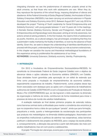 Temas Gerais em Psicologia 2 Capítulo 5 45
integrating character we see the predominance of extension projects aimed at the
adult universe, so that those who work with adolescents are rare. When they do,
they reproduce the dynamics of the school liturgy, imposing disciplines of silence and
obedience.At the Federal University of Goiás (Regional Catalão), the Incubator of Socio-
Solidary Enterprises (INESSOL) has been carrying out anchored extension in Popular
Education and Solidary Economy since 2012. Between August 2017 and July 2018 he
developed the project “Training of Youth Leadership for Social Entrepreneurship and
Solidarity Economy”, with young people between 11 and 15 years old. In the meetings,
4 thematic themes (Solidary Economy, Gender and Protagonism, Health and Social
Entrepreneurship and Agroecology) were discussed, aiming at not only awareness, but
actions aimed at solving problems. In the first module, the need to think of adolescence
as youths, therefore, as a cultural category, has yet emerged, considering that they live
a postmodern reality marked by the fluidity of identities, or even by the absence of fixed
identity. Given this, we seek to deepen the understanding of identities-identifications to
proceed with the project, understanding from this logic our role as trainers-extensionists.
In this chapter we socialize the course and theoretical methodological foundations of
this experience aiming to problematize the adolescence of our times.
KEYWORDS: University Extension; Solidarity economy; Identity; Postmodernity.
1 | 	INTRODUÇÃO
Em 2012 a Incubadora de Empreendimentos Sociossolidários-INESSOL foi
constituída na Universidade Federal de Goiás (regional Catalão) com o objetivo de
alavancar ideias e ações calcadas na Economia solidária (SINGER,) em Catalão.
Suas atividades foram garantidas pela aprovação de um edital de extensão que
tinha como proposta a incubação de empreendimentos de economia solidária,
especialmente cooperativas de trabalho. Posteriormente, outros projetos desse tipo
foram executados com destaque para as ações com a Cooperativa de trabalhadores
autônomos de Catalão (COOTRACAT) e com a Cooperativa de Produção de Vestuário
Moda e Flor (COOPERMODAS) que, se não lograram o êxito esperado na dimensão
da organização e melhoria de renda, contribuíram de forma indubitável para iniciar o
processo de leitura de mundo dos adultos trabalhadores.
A avaliação realizada ao final destes primeiros projetos de extensão indicou
como barreiras centrais tanto a dificuldade para manter a constância dos encontros já
que na cooperativa havia a ideia de que qualquer “parada”, ainda que para formação,
prejudicaria a renda, quanto a heterogeneidade da escolarização dos participantes
que produzia nós metodológicos na dimensão didático-pedagógica. Assomados com
os empecilhos institucionais e políticos de adentrar nas cooperativas, estas barreiras
justificam o deslocamento dos projetos da INESSOL para o espaço da escola pública
e, consequentemente, a alteração das parcerias a partir dali efetivadas não mais com
adultos trabalhadores mas sim com jovens e adolescentes.
O projeto “Formação de Lideranças Juvenis para o empreendedorismo Social e a
 