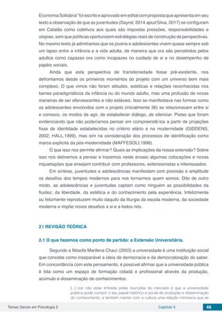 Temas Gerais em Psicologia 2 Capítulo 5 46
EconomiaSolidária”foiescritoeaprovadoemeditalcompropostaqueapresentaemseu
texto a observação de que as juventudes (Dayrel, 2014 apud Silva, 2017) se configuram
em Catalão como coletivos aos quais são impostas pressões, responsabilidades e
utopias, sem que políticas oportunizem estratégias reais de construção de perspectivas.
No mesmo texto já admitíamos que os jovens e adolescentes vivem quase sempre sob
um lapso entre a infância e a vida adulta, de maneira que ora são percebidos pelos
adultos como capazes ora como incapazes no cuidado de si e no desempenho de
papéis sociais.
Ainda que esta perspectiva de transitoriedade fosse pré-existente, nos
defrontamos desde os primeiros momentos do projeto com um universo bem mais
complexo. O que vimos não foram atitudes, estéticas e relações reconhecidas nos
liames paradigmáticos da infância ou do mundo adulto, mas uma profusão de novas
maneiras de ser efervescentes e não estáveis. Isso se manifestava nas formas como
os adolescentes envolvidos com o projeto (inicialmente 36) se relacionavam entre si
e conosco, os modos de agir, de estabelecer diálogo, de silenciar. Pistas que foram
evidenciando que não poderíamos pensar em compreendê-los a partir de projeções
fixas de identidade estabelecidas no critério etário e na modernidade (GIDDENS,
2002; HALL,1999), mas sim na consideração dos processos de identificação como
marca explícita da pós-modernidade (MAFFESOLI,1998).
O que isso nos permite afirmar? Quais as implicações da nossa extensão? Sobre
isso nos detivemos a pensar e trazemos neste ensaio algumas colocações e novas
inquietações que ensejam contribuir com professores, extensionistas e interessados.
Em síntese, juventudes e adolescências manifestam com precisão e amplitude
os desafios dos tempos modernos para nos tornarmos quem somos. Dito de outro
modo, as adolescências e juventudes captam como ninguém as possibilidades da
fluidez, da liberdade, da estética e do conhecimento pela experiência. Infelizmente
ou felizmente reproduzem muito daquilo da liturgia da escola moderna, da sociedade
moderna e impõe novos desafios a si e a todos nós.
2 | 	REVISÃO TEÓRICA
2.1	O que fazemos como ponto de partida: a Extensão Universitária.
Segundo a filósofa Marilena Chauí (2003) a universidade é uma instituição social
que concebe como inseparável a ideia de democracia e de democratização do saber.
Em concordância com este pensamento, é possível afirmar que a universidade pública
é tida como um espaço de formação cidadã e profissional através da produção,
acúmulo e disseminação de conhecimentos:
[...] por não estar limitada pelas injunções do mercado é que a universidade
pública pode cumprir o seu papel histórico e social de produção e disseminação
do conhecimento, e também manter com a cultura uma relação intrínseca que se
 