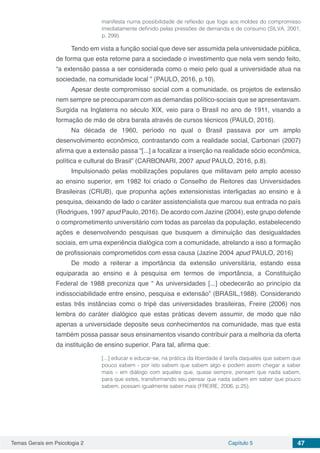 Temas Gerais em Psicologia 2 Capítulo 5 47
manifesta numa possibilidade de reflexão que foge aos moldes do compromisso
imediatamente definido pelas pressões de demanda e de consumo (SILVA, 2001,
p. 299).
Tendo em vista a função social que deve ser assumida pela universidade pública,
de forma que esta retorne para a sociedade o investimento que nela vem sendo feito,
“a extensão passa a ser considerada como o meio pelo qual a universidade atua na
sociedade, na comunidade local ” (PAULO, 2016, p.10).
Apesar deste compromisso social com a comunidade, os projetos de extensão
nem sempre se preocuparam com as demandas político-sociais que se apresentavam.
Surgida na Inglaterra no século XIX, veio para o Brasil no ano de 1911, visando a
formação de mão de obra barata através de cursos técnicos (PAULO, 2016).
Na década de 1960, período no qual o Brasil passava por um amplo
desenvolvimento econômico, contrastando com a realidade social, Carbonari (2007)
afirma que a extensão passa “[...] a focalizar a inserção na realidade sócio econômica,
política e cultural do Brasil” (CARBONARI, 2007 apud PAULO, 2016, p.8).
Impulsionado pelas mobilizações populares que militavam pelo amplo acesso
ao ensino superior, em 1982 foi criado o Conselho de Reitores das Universidades
Brasileiras (CRUB), que propunha ações extensionistas interligadas ao ensino e à
pesquisa, deixando de lado o caráter assistencialista que marcou sua entrada no país
(Rodrigues, 1997 apud Paulo, 2016). De acordo com Jazine (2004), este grupo defende
o comprometimento universitário com todas as parcelas da população, estabelecendo
ações e desenvolvendo pesquisas que busquem a diminuição das desigualdades
sociais, em uma experiência dialógica com a comunidade, atrelando a isso a formação
de profissionais comprometidos com essa causa (Jazine 2004 apud PAULO, 2016)
De modo a reiterar a importância da extensão universitária, estando essa
equiparada ao ensino e à pesquisa em termos de importância, a Constituição
Federal de 1988 preconiza que “ As universidades [...] obedecerão ao princípio da
indissociabilidade entre ensino, pesquisa e extensão” (BRASIL,1988). Considerando
estas três instâncias como o tripé das universidades brasileiras, Freire (2006) nos
lembra do caráter dialógico que estas práticas devem assumir, de modo que não
apenas a universidade deposite seus conhecimentos na comunidade, mas que esta
também possa passar seus ensinamentos visando contribuir para a melhoria da oferta
da instituição de ensino superior. Para tal, afirma que:
[...] educar e educar-se, na prática da liberdade é tarefa daqueles que sabem que
pouco sabem - por isto sabem que sabem algo e podem assim chegar a saber
mais – em diálogo com aqueles que, quase sempre, pensam que nada sabem,
para que estes, transformando seu pensar que nada sabem em saber que pouco
sabem, possam igualmente saber mais (FREIRE, 2006, p.25).
 