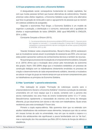 Temas Gerais em Psicologia 2 Capítulo 5 48
2.2	O que projetamos como alvo: a Economia Solidária
A desigualdade social, consequência fundamental do modelo capitalista, faz
com que muitas pessoas tenham que buscar alternativas de sobrevivência. Visando
amenizar estes efeitos negativos, a Economia Solidária surge como uma alternativa
que foca na geração de renda pelo e para o agrupamento de pessoas que se reúnem
em coletivos solidários de autogestão.
Segundo o economista Paul Singer, a Economia Solidária é um modelo de
organizar a produção, a distribuição e o consumo, estruturado sob a igualdade de
direitos e responsabilidade de todos (SINGER, 2002 apud MOURÃO & ENGLER,
2014, p.330).
Consoante Cançado e Ghizoni (2013),
[...] os empreendimentos da economia solidária [EES] encontram [...] barreira já em
seu ingresso no mercado: [...] a escala é pequena, o preço não é suficientemente
competitivo e o empreendimento não tem condições de vender a prazo (CANÇADO
& GHIZONI, 2013, p.30).
Visando fortalecer estes empreendimentos, Murad & Abreu (2016) esclarecem
que as incubadoras sociais atuam na prestação de assessoria aos EES, uma vez que
estes podem apresentar carência de conhecimentos técnicos e também de recursos.
Noquetangeaoprocessodeincubaçãodeumempreendimentosolidário,Cançado
et al. (2010) afirma que a incubação deve prezar pela manutenção da autonomia
dos grupos. Assim, EID (2004) alega que a incubadora estabelece um processo de
construção dialógica com os trabalhadores diretamente envolvidos no processo de
criação e desenvolvimento de cada empreendimento solidário, devendo a incubadora
se colocar no lugar do grupo ao mesmo tempo em que se tornam compreensíveis para
os trabalhadores os princípios da Economia Solidária.
2.3	Nas “juventudes” a parceria extensionista.
Pela realização do projeto “Formação de Lideranças Juvenis para o
empreendedorismo Social e a Economia Solidária” iniciamos a produção da extensão
universitária em um novo espaço que é a escola, contando com a parceria dos
alunos matriculados nos anos finais do ensino fundamental (entre 12 e 17 anos).
Descobriríamos rapidamente a necessidade de criarmos uma forma de interação
diferente, já que atuaríamos com alunos e não mais com trabalhadores. Quais sinais
recebemos para esta constatação? Foram dois.
Primeiro a dupla espera-silêncio. Não queremos dizer que na extensão com
adultos trabalhadores não existissem esses elementos, tampouco que não os vemos
em nossas turmas de aula na universidade, mas sim que na escola a espera e o
silêncio dos adolescentes não significavam a pouca familiaridade com os “de fora”,
mas a reprodução dos ritos escolares que Boto (2014) chama de liturgia de silêncio e
obediência.
 
