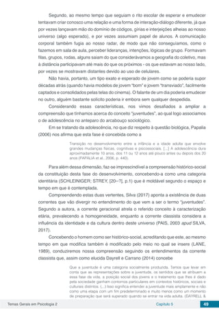 Temas Gerais em Psicologia 2 Capítulo 5 49
Segundo, ao mesmo tempo que seguiam o rito escolar de esperar e emudecer
tentavam criar conosco uma relação e uma forma de interação-diálogo diferente, já que
por vezes lançavam mão do domínio de códigos, gírias e interjeições alheias ao nosso
universo (algo esperado), e por vezes assumiam papel de alunos. A comunicação
corporal também fugia ao nosso radar, de modo que não conseguíamos, como o
fazemos em sala de aula, perceber lideranças, intenções, lógicas de grupo. Formavam
filas, grupos, rodas, alguns saiam do que considerávamos a geografia do coletivo, mas
à distância participavam até mais do que os próximos - os que estavam ao nosso lado,
por vezes se mostravam distantes devido ao uso de celulares.
Não havia, portanto, um tipo exato e esperado de jovem como se poderia supor
décadas atrás (quando havia modelos de jovem “bom” e jovem “transviado”, facilmente
captados e consolidados pelas telas do cinema). O falante de um dia poderia emudecer
no outro, alguém bastante solícito poderia ir embora sem qualquer despedida.
Considerando essas características, nos vimos desafiados a ampliar a
compreensão que tínhamos acerca do conceito “juventudes”, ao qual logo associamos
o de adolescência no anteparo do arcabouço sociológico.
Em se tratando da adolescência, no que diz respeito à questão biológica, Papalia
(2006) nos afirma que esta fase é concebida como a
Transição no desenvolvimento entre a infância e a idade adulta que envolve
grandes mudanças físicas, cognitivas e psicossociais. [...] A adolescência dura
aproximadamente 10 anos, dos 11 ou 12 anos até pouco antes ou depois dos 20
anos (PAPALIA et al., 2006, p. 440).
Para além dessa dimensão, faz-se imprescindível a compreensão histórico-social
da constituição desta fase do desenvolvimento, concebendo-a como uma categoria
identitária (SCHLEINIGER; STREY, [20--?], p.1) que é moldável segundo o espaço e
tempo em que é contemplada.
Compreendendo estas duas vertentes, Silva (2017) aponta a existência de duas
correntes que vão divergir no entendimento do que vem a ser o termo “juventudes”.
Segundo a autora, a corrente geracional atrela o referido conceito à caracterização
etária, prevalecendo a homogeneidade, enquanto a corrente classista considera a
influência da identidade e da cultura dentro deste universo (PAIS, 2003 apud SILVA,
2017).
Concebendo o homem como ser histórico-social, acreditando que este, ao mesmo
tempo em que modifica também é modificado pelo meio no qual se insere (LANE,
1989), conduziremos nossa compreensão seguindo os entendimentos da corrente
classista que, assim como elucida Dayrell e Carrano (2014) concebe
Que a juventude é uma categoria socialmente produzida. Temos que levar em
conta que as representações sobre a juventude, os sentidos que se atribuem a
essa fase da vida, a posição social dos jovens e o tratamento que lhes é dado
pela sociedade ganham contornos particulares em contextos históricos, sociais e
culturais distintos. (...) Isso significa entender a juventude mais amplamente e não
como uma etapa com um fim predeterminado e muito menos como um momento
de preparação que será superado quando se entrar na vida adulta. (DAYRELL &
 