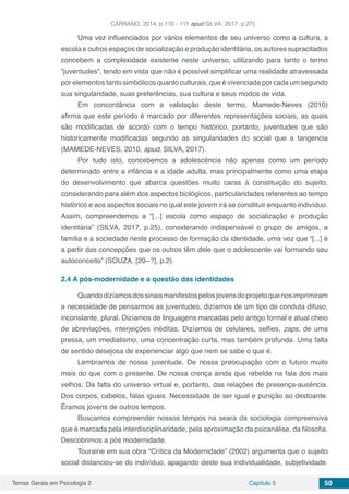 Temas Gerais em Psicologia 2 Capítulo 5 50
CARRANO, 2014, p.110 - 111 apud SILVA, 2017, p.27).
Uma vez influenciados por vários elementos de seu universo como a cultura, a
escola e outros espaços de socialização e produção identitária, os autores supracitados
concebem a complexidade existente neste universo, utilizando para tanto o termo
“juventudes”, tendo em vista que não é possível simplificar uma realidade atravessada
por elementos tanto simbólicos quanto culturais, que é vivenciada por cada um segundo
sua singularidade, suas preferências, sua cultura e seus modos de vida.
Em concordância com a validação deste termo, Mamede-Neves (2010)
afirma que este período é marcado por diferentes representações sociais, as quais
são modificadas de acordo com o tempo histórico, portanto, juventudes que são
historicamente modificadas segundo as singularidades do social que a tangencia
(MAMEDE-NEVES, 2010, apud, SILVA, 2017).
Por tudo isto, concebemos a adolescência não apenas como um período
determinado entre a infância e a idade adulta, mas principalmente como uma etapa
do desenvolvimento que abarca questões muito caras à constituição do sujeito,
considerando para além dos aspectos biológicos, particularidades referentes ao tempo
histórico e aos aspectos sociais no qual este jovem irá se constituir enquanto indivíduo.
Assim, compreendemos a “[...] escola como espaço de socialização e produção
identitária” (SILVA, 2017, p.25), considerando indispensável o grupo de amigos, a
família e a sociedade neste processo de formação da identidade, uma vez que “[...] é
a partir das concepções que os outros têm dele que o adolescente vai formando seu
autoconceito” (SOUZA, [20--?], p.2).
2.4	A pós-modernidade e a questão das identidades
Quandodizíamosdossinaismanifestospelosjovensdoprojetoquenosimprimiram
a necessidade de pensarmos as juventudes, dizíamos de um tipo de conduta difuso,
inconstante, plural. Dizíamos de linguagens marcadas pelo antigo formal e atual cheio
de abreviações, interjeições inéditas. Dizíamos de celulares, selfies, zaps, de uma
pressa, um imediatismo, uma concentração curta, mas também profunda. Uma falta
de sentido desejosa de experienciar algo que nem se sabe o que é.
Lembramos de nossa juventude. De nossa preocupação com o futuro muito
mais do que com o presente. De nossa crença ainda que rebelde na fala dos mais
velhos. Da falta do universo virtual e, portanto, das relações de presença-ausência.
Dos corpos, cabelos, falas iguais. Necessidade de ser igual e punição ao destoante.
Éramos jovens de outros tempos.
Buscamos compreender nossos tempos na seara da sociologia compreensiva
que é marcada pela interdisciplinaridade, pela aproximação da psicanálise, da filosofia.
Descobrimos a pós modernidade.
Touraine em sua obra “Crítica da Modernidade” (2002) argumenta que o sujeito
social distanciou-se do indivíduo, apagando deste sua individualidade, subjetividade.
 