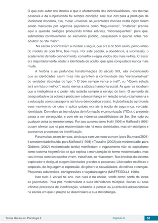 Temas Gerais em Psicologia 2 Capítulo 5 51
O que este autor nos mostra é que o afastamento das individualidades, das marcas
pessoais e da subjetividade foi sempre condição sine que non para a produção da
identidade moderna, fixa, moral, universal. As juventudes imersas nesta lógica foram
sendo marcadas por adjetivos pejorativos como “bagunceiros”, “imaturos” (vemos
aqui a questão biológica produzindo limites etários), “inconsequentes”, para que,
submetidas continuamente ao escrutínio público, desejassem o quanto antes “ser
adultos” ou “de maior”.
Na escola encontravam o modelo a seguir, que era o do bom aluno, primo-irmão
do modelo de bom filho, boa moça. Por este padrão, a obediência, a submissão, o
acatamento de todo conhecimento, conselho e regra vindos dos mais velhos. Crescer
era majoritariamente adotar a identidade do adulto, que após conquistada nunca mais
muda.
A história e as profundas transformações do século XIX, vão evidenciando
que as identidades assim fixas não garantem a continuidade das “metanarrativas”
ou verdades absolutas do tipo: “- O bem sempre vence o mal!”, ou “-Quem estuda
terá um futuro melhor!”, muito menos a utópica harmonia social. As guerras mostram
que a inteligência e o poder não estarão sempre a serviço do bem. O aumento da
desigualdade e da pobreza produzem a desconfiança em relação a natureza humana e
a educação como passaporte ao futuro democrático e justo. A globalização aprofunda
esse movimento de crise e aplica golpes mortais à noção de segurança, verdade,
identidade. Com ela e as tecnologias de informação e comunicação (TICs), o presente
passa a ser perseguido, e com ele as inúmeras possibilidades de Ser. Ser tudo ou
qualquer coisa ao mesmo tempo. Por isso autores como Hall (1999) e Maffesoli (1998)
ousam afirmar que na pós modernidade não há mais identidades, mas sim múltiplos e
sucessivos processos de identificação.
Para muitos, esses tempos, ainda que sem um nome comum (para Bauman (2001)
é a modernidade líquida, para Maffesoli (1998) eTouraine (2002) pós modernidade, para
Giddens (2002) modernidade tardia) manifestam o esgotamento não do capitalismo
como sistema hegemônico (o que explica a manutenção do termo modernidade), mas
das formas como os sujeitos vivem, trabalham, se relacionam. Nas brechas do sistema
explorador e desigual surgem liberdades grandes e pequenas. Liberdades estéticas e
corporais, de linguagem e expressão, de gênero e sexualidades, de rotinas e crenças.
Pequenas subversões, transgressões e vagabundagens (MAFFESOLLI, 1998).
Isso tudo é visível na arte, nas ruas e na escola, tendo como ponta da lança
as juventudes. Pela pós modernidade e suas identidades múltiplas, fluidas ou seus
infinitos processos de identificação, voltamos a pensar as juventudes-adolescências
na escola em que o projeto se desenrolava e sua metodologia.
 