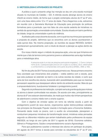 Temas Gerais em Psicologia 2 Capítulo 5 52
3 | 	METODOLOGIA E ATIVIDADES DO PROJETO
A prática a qual o presente artigo faz menção se deu em uma escola municipal
situada no município de Catalão – GO. A referida escola abrange alunos do ensino
infantil ao ensino médio, de forma que o projeto contemplou alunos do 5º ao 9º ano,
com uma faixa etária entre 12 e 17 anos de idade. Para chegarmos a ela, estivemos
em reunião com a Secretaria Municipal de Educação para promoção de políticas
formativas para a juventude, que nos falou de uma escola sedenta de iniciativas no
sentido da aproximação universidade-comunidade. Escola situada em bairro periférico
da cidade, longe da universidade e perto da violência.
Auxiliados pelo corpo docente da escola, com o qual nos reunimos para apresentar
a proposta do projeto, definimos que os encontros com os alunos aconteceriam a
cada quinze dias. Na mesma proporção, as reuniões da equipe INESSOL também
aconteceriam quinzenalmente, com o intuito de discutir e planejar as ações dentro da
escola.
Era nosso intento seguir o método de pesquisa-ação, uma vez que tínhamos em
mente que o fato de termos como parceiros jovens e adolescentes seria algo facilitador
para a metodologia ativa.
A pesquisa-ação é um tipo de pesquisa participante engajada [...]. Como o próprio
nome já diz, a pesquisa-ação procura unir a ação ou a prática, isto é, desenvolver
o conhecimento e a compreensão como parte da prática (ENGEL, 2000, p.182).
No fim de julho de 2017 fomos à escola pela primeira vez. Nesse primeiro encontro
ficou acordado que iniciaríamos dois projetos – coleta seletiva com a escola, para
que esta pudesse se estender ao bairro e às outras escolas da cidade; e outro que
seria de livre escolha dos alunos, buscando abrir possibilidades para que os mesmos
pensassem aspectos que desejassem alterar dentro do ambiente escolar. Mais do que
o empreendedorismo, buscávamos fortalecer o protagonismo juvenil.
Segundoosprofessoresdainstituição,oprojetoseriadegrandeajudaparamotivar
os alunos à darem continuidade nos estudos. De acordo com eles, principalmente os
alunos do 9º ano estavam desmotivados, de modo que muitos não tinham perspectivas
de adentrarem o ensino médio nem o ensino superior.
Com o objetivo de enredar ações em torno da referida escola a partir do
protagonismo juvenil de seus alunos, organizamos ações teórico-práticas calcadas
nos princípios da Educação Popular visando à formação para a Economia Solidária.
Pensando deste modo os jovens, com o auxílio da universidade, planejariam e
conduziriam pequenas iniciativas de transformação social, iniciativas estas pensadas
segundo os diferentes módulos que seriam trabalhados pelos professores da equipe
INESSOL ao longo do ano (julho de 2017 à agosto de 2018): Economia solidária,
Gênero e Protagonismo, Saúde e empreendedorismo social e Agroecologia
Para que pudéssemos suscitar o interesse dos alunos em participar do projeto,
em agosto de 2017 fomos à escola para convidar os estudantes do 5º ao 9º ano.
 