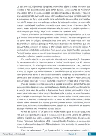 Temas Gerais em Psicologia 2 Capítulo 5 53
De sala em sala, explicamos a proposta, informamos sobre as datas e horários das
reuniões e nos disponibilizamos para sanar dúvidas. Muitos alunos se mostraram
empolgados com a proposta, ansiosos para poderem participar do projeto. Findado o
prazo para inscrição, tivemos 36 alunos interessados em caminhar conosco, excluindo
a necessidade de fazer uma seleção para participação, já que a ideia era trabalhar
com até 50 alunos. Algo que podemos destacar foi justamente a diferença entre a alta
procura projetada pelos professores e o número de jovens para a primeira reunião. De
mesmo modo, as justificativas dos alunos em relação à entrar no projeto, que iam no
intuito de participar de algo “legal” muito mais do que “aprender mais”.
Visando entusiasmar os interessados, fomos até a escola parabenizar os alunos
que tiveram a iniciativa de participarem da nossa proposta. Para que eles pudessem
se sentir parte do projeto, confeccionamos uma carta de boas-vindas que eles
deveriam trazer assinada pelos pais. A leitura que tivemos deste momento é que sim,
as juventudes persistem em desejar a diferenciação positiva no ambiente escolar. A
identidade juvenil atrelada ao ideário de “bom aluno” ainda é reconhecida e valorizada.
Percebemos que alguns jovens ao serem anunciados como participantes do projeto se
satisfaziam pela surpresa que causavam na turma.
Em reunião, decidimos que a primeira atividade seria a organização do espaço,
de forma que os alunos deveriam pensar a melhor dinâmica para que 40 pessoas
pudessemsentar,olocalondeguardaríamosospossíveisassentos,ecomopoderíamos
confeccioná-los. Apesar de já encaminhados com algumas questões importantes para
o início do projeto, nos vimos impedidos a dar continuidade às atividades da forma
como planejamos devido à alteração do calendário acadêmico por circunstâncias da
última greve das universidades públicas, ocorrida no início de 2017. Assim, enquanto
a universidade estava de recesso, os alunos estavam em período letivo e vice-versa.
Para os nossos encontros na escola, o espaço foi escolhido com influência dos
alunos:embaixodasarvores,nosbancosafastadosdopátio.Depoisfomosinterpretando
a escolha para além da sombra e dos bancos. Como espaço intermediário entre o
macro espaço da rua e o micro espaço da sala de aula, entretela para manifestações,
algo entretipos e entretempos. Isso ficava mais claro na medida em que reparávamos
o impacto do intervalo quando outros alunos saiam ao pátio e viam nosso coletivo.
Nossos jovens mudavam sua postura querendo parecer maiores, mais soltos, menos
alunos bons. Passado o intervalo cessavam os desejos de “ir ao banheiro” e o desenho
do grupo retomava uma forma mais aula ou círculo.
O mês de outubro foi um período de muito trabalho para a nossa equipe, uma
vez que nos organizávamos para a realização do II Encontro Goiano de Economia
Solidária (Egesol), que aconteceria concomitantemente ao III Conpeex (Congresso de
Ensino, Pesquisa e Extensão) da UFG – regional Catalão. Prevíamos a presença dos
jovens e adolescentes do projeto. Não antevíamos nada a respeito de suas posturas,
de seus interesses.
Para que todo o evento Egesol pudesse fluir de maneira proveitosa, mantendo
 