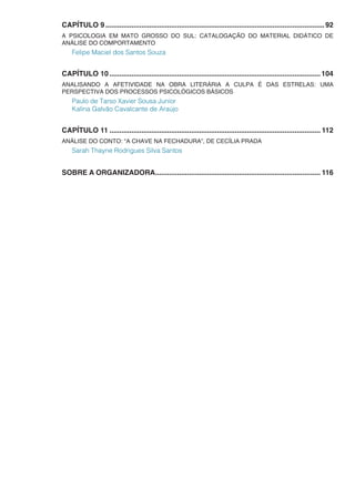 CAPÍTULO 9...............................................................................................................92
A PSICOLOGIA EM MATO GROSSO DO SUL: CATALOGAÇÃO DO MATERIAL DIDÁTICO DE
ANÁLISE DO COMPORTAMENTO
Felipe Maciel dos Santos Souza
CAPÍTULO 10...........................................................................................................104
ANALISANDO A AFETIVIDADE NA OBRA LITERÁRIA A CULPA É DAS ESTRELAS: UMA
PERSPECTIVA DOS PROCESSOS PSICOLÓGICOS BÁSICOS
Paulo de Tarso Xavier Sousa Junior
Kalina Galvão Cavalcante de Araújo
CAPÍTULO 11........................................................................................................... 112
ANÁLISE DO CONTO: “A CHAVE NA FECHADURA”, DE CECÍLIA PRADA
Sarah Thayne Rodrigues Silva Santos
SOBRE A ORGANIZADORA.................................................................................... 116
 