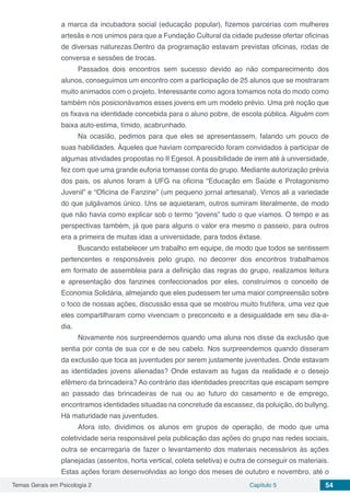 Temas Gerais em Psicologia 2 Capítulo 5 54
a marca da incubadora social (educação popular), fizemos parcerias com mulheres
artesãs e nos unimos para que a Fundação Cultural da cidade pudesse ofertar oficinas
de diversas naturezas.Dentro da programação estavam previstas oficinas, rodas de
conversa e sessões de trocas.
Passados dois encontros sem sucesso devido ao não comparecimento dos
alunos, conseguimos um encontro com a participação de 25 alunos que se mostraram
muito animados com o projeto. Interessante como agora tomamos nota do modo como
também nós posicionávamos esses jovens em um modelo prévio. Uma pré noção que
os fixava na identidade concebida para o aluno pobre, de escola pública. Alguém com
baixa auto-estima, tímido, acabrunhado.
Na ocasião, pedimos para que eles se apresentassem, falando um pouco de
suas habilidades. Àqueles que haviam comparecido foram convidados à participar de
algumas atividades propostas no II Egesol. A possibilidade de irem até à universidade,
fez com que uma grande euforia tomasse conta do grupo. Mediante autorização prévia
dos pais, os alunos foram à UFG na oficina “Educação em Saúde e Protagonismo
Juvenil” e “Oficina de Fanzine” (um pequeno jornal artesanal). Vimos ali a variedade
do que julgávamos único. Uns se aquietaram, outros sumiram literalmente, de modo
que não havia como explicar sob o termo “jovens” tudo o que víamos. O tempo e as
perspectivas também, já que para alguns o valor era mesmo o passeio, para outros
era a primeira de muitas idas a universidade, para todos êxtase.
Buscando estabelecer um trabalho em equipe, de modo que todos se sentissem
pertencentes e responsáveis pelo grupo, no decorrer dos encontros trabalhamos
em formato de assembleia para a definição das regras do grupo, realizamos leitura
e apresentação dos fanzines confeccionados por eles, construímos o conceito de
Economia Solidária, almejando que eles pudessem ter uma maior compreensão sobre
o foco de nossas ações, discussão essa que se mostrou muito frutífera, uma vez que
eles compartilharam como vivenciam o preconceito e a desigualdade em seu dia-a-
dia.
Novamente nos surpreendemos quando uma aluna nos disse da exclusão que
sentia por conta de sua cor e de seu cabelo. Nos surpreendemos quando disseram
da exclusão que toca as juventudes por serem justamente juventudes. Onde estavam
as identidades jovens alienadas? Onde estavam as fugas da realidade e o desejo
efêmero da brincadeira? Ao contrário das identidades prescritas que escapam sempre
ao passado das brincadeiras de rua ou ao futuro do casamento e de emprego,
encontramos identidades situadas na concretude da escassez, da poluição, do bullyng.
Há maturidade nas juventudes.
Afora isto, dividimos os alunos em grupos de operação, de modo que uma
coletividade seria responsável pela publicação das ações do grupo nas redes sociais,
outra se encarregaria de fazer o levantamento dos materiais necessários às ações
planejadas (assentos, horta vertical, coleta seletiva) e outra de conseguir os materiais.
Estas ações foram desenvolvidas ao longo dos meses de outubro e novembro, até o
 