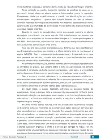 Temas Gerais em Psicologia 2 Capítulo 5 55
início das férias escolares, e contamos com a média de 12 participantes por encontro.
Nesta definição de papéis, buscamos respeitar as escolhas de cada um e,
ao mesmo tempo, direcionar alguns jovens a determinados grupos de operação.
Percebemos, ainda que superficialmente, a questão das identificações produzindo
mimetizações temporárias - quietos que ficavam falantes ao lado de falantes,
atrevidos nascidos do contágio do atrevimento. Nós mesmos, adolescentes de novo,
aproveitando a oportunidade da identificação. Vez ou outra uma ciranda iniciava ou
encerrava nossos encontros.
Quando do retorno do período letivo, fomos até a escola relembrar os alunos
do projeto, comunicando que neste ano de 2018 trabalharíamos um assunto por
mês, colocando em prática as frentes estabelecidas pelos docentes que compõem a
INESSOL. Nessa ocasião, deparamo-nos com a destruição do espaço onde ocorriam
nossas reuniões, sem qualquer aviso prévio.
Para este ano os encontros foram repensados, de forma que estes aconteceriam
nas três primeiras semanas dos meses, e a última semana seria de reunião com a
equipe INESSOL. Com o remanejamento do nosso espaço, fomos realocados para
uma pequena sala de aula, contudo, esta estava ocupada no horário das nossas
reuniões, inviabilizando os encontros semanais.
Noprimeiroencontrode2018,ocorridonofimdejaneiro,poucosalunosretomaram
as atividades do projeto, que versaria sobre o tema de Agroecologia. Na semana
destinada à construção da horta, nenhum compareceu. Logo após, a universidade
entrou de recesso, interrompendo as atividades do projeto por quase um mês.
Com a retomada em abril, relembramos os alunos do retorno das atividades e
dizemos sobre o tema destinado àquele mês. Tendo o assunto gênero como foco, cerca
de 10 alunos compareceram à primeira semana, contudo, em sua maioria novatos. No
decorrer dos encontros, a turma foi ficando cada vez mais escassa.
De igual modo, a equipe INESSOL enfrentou os desafios típicos da
universidade, como o desvalor para a extensão (não conseguimos nenhuma forma
de institucionalização que legitimasse nosso coletivo e nenhum benefício aos alunos
voluntários), o acúmulo das atividades de ensino e pesquisa, a saída de membros
importantes para formação.
No último módulo apenas 4 alunos. Com eles, trabalhamos novamente o conceito
de Economia Solidária, motivando-os a pensar quais ações poderiam ser feitas por
eles para colocar em prática o que foi discutido. Em seguida, combinamos que seria
feito, através de um pequeno questionário, um levantamento na escola para mapear
os serviços ofertados no bairro (exemplo: quem faz bolo, quem conserta roupas, quem
é pedreiro) com o intuito de construir uma lista que seria distribuída à comunidade.
Além disso, confeccionaríamos um mural de atividades na escola para que os pais
e alunos pudessem organizar a oferta e a procura por serviços na região. Por fim,
organizaríamos uma campanha de doação de materiais de limpeza e roupas de frio,
que apesar de ser consoante com a prática assistencialista, surgiu como uma demanda
 