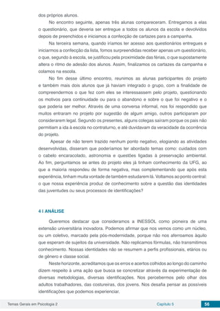 Temas Gerais em Psicologia 2 Capítulo 5 56
dos próprios alunos.
No encontro seguinte, apenas três alunas compareceram. Entregamos a elas
o questionário, que deveria ser entregue a todos os alunos da escola e devolvidos
depois de preenchidos e iniciamos a confecção de cartazes para a campanha.
Na terceira semana, quando iríamos ter acesso aos questionários entregues e
iniciarmos a confecção da lista, fomos surpreendidas receber apenas um questionário,
o que, segundo à escola, se justificou pela proximidade das férias, o que supostamente
altera o ritmo de adesão dos alunos. Assim, finalizamos os cartazes da campanha e
colamos na escola.
No fim desse último encontro, reunimos as alunas participantes do projeto
e também mais dois alunos que já haviam integrado o grupo, com a finalidade de
compreendermos o que fez com eles se interessassem pelo projeto, questionando
os motivos para continuidade ou para o abandono e sobre o que foi negativo e o
que poderia ser melhor. Através de uma conversa informal, nos foi respondido que
muitos entraram no projeto por sugestão de algum amigo, outros participaram por
considerarem legal. Segundo os presentes, alguns colegas saíram porque os pais não
permitiam a ida à escola no contraturno, e até duvidavam da veracidade da ocorrência
do projeto.
Apesar de não terem trazido nenhum ponto negativo, elogiando as atividades
desenvolvidas, disseram que poderíamos ter abordado temas como: cuidados com
o cabelo encaracolado, astronomia e questões ligadas à preservação ambiental.
Ao fim, perguntamos se antes do projeto eles já tinham conhecimento da UFG, ao
que a maioria respondeu de forma negativa, mas complementando que após esta
experiência, tinham muita vontade de também estudarem lá. Voltamos ao ponto central:
o que nossa experiência produz de conhecimento sobre a questão das identidades
das juventudes ou seus processos de identificações?
4 | 	ANÁLISE
Queremos destacar que consideramos a INESSOL como pioneira de uma
extensão universitária inovadora. Podemos afirmar que nos vemos como um núcleo,
ou um coletivo, marcado pela pós-modernidade, porque não nos aferroamos àquilo
que esperam de sujeitos da universidade. Não replicamos fórmulas, não transmitimos
conhecimento. Nossas identidades não se resumem a perfis profissionais, etários ou
de gênero e classe social.
Neste horizonte, acreditamos que os erros e acertos colhidos ao longo do caminho
dizem respeito à uma ação que busca se concretizar através da experimentação de
diversas metodologias, diversas identificações. Nos percebermos pelo olhar dos
adultos trabalhadores, das costureiras, dos jovens. Nos desafia pensar as possíveis
identificações que podemos experienciar.
 