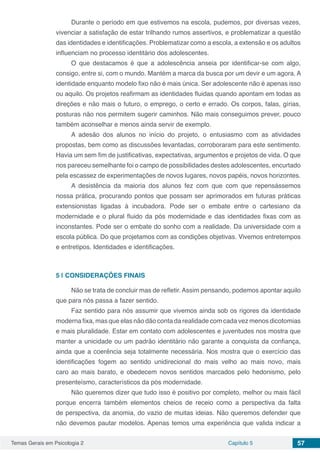Temas Gerais em Psicologia 2 Capítulo 5 57
Durante o período em que estivemos na escola, pudemos, por diversas vezes,
vivenciar a satisfação de estar trilhando rumos assertivos, e problematizar a questão
das identidades e identificações. Problematizar como a escola, a extensão e os adultos
influenciam no processo identitário dos adolescentes.
O que destacamos é que a adolescência anseia por identificar-se com algo,
consigo, entre si, com o mundo. Mantém a marca da busca por um devir e um agora. A
identidade enquanto modelo fixo não é mais única. Ser adolescente não é apenas isso
ou aquilo. Os projetos reafirmam as identidades fluidas quando apontam em todas as
direções e não mais o futuro, o emprego, o certo e errado. Os corpos, falas, gírias,
posturas não nos permitem sugerir caminhos. Não mais conseguimos prever, pouco
também aconselhar e menos ainda servir de exemplo.
A adesão dos alunos no início do projeto, o entusiasmo com as atividades
propostas, bem como as discussões levantadas, corroboraram para este sentimento.
Havia um sem fim de justificativas, expectativas, argumentos e projetos de vida. O que
nos pareceu semelhante foi o campo de possibilidades destes adolescentes, encurtado
pela escassez de experimentações de novos lugares, novos papéis, novos horizontes.
A desistência da maioria dos alunos fez com que com que repensássemos
nossa prática, procurando pontos que possam ser aprimorados em futuras práticas
extensionistas ligadas à incubadora. Pode ser o embate entre o cartesiano da
modernidade e o plural fluido da pós modernidade e das identidades fixas com as
inconstantes. Pode ser o embate do sonho com a realidade. Da universidade com a
escola pública. Do que projetamos com as condições objetivas. Vivemos entretempos
e entretipos. Identidades e identificações.
5 | 	CONSIDERAÇÕES FINAIS
Não se trata de concluir mas de refletir. Assim pensando, podemos apontar aquilo
que para nós passa a fazer sentido.
Faz sentido para nós assumir que vivemos ainda sob os rigores da identidade
moderna fixa, mas que elas não dão conta da realidade com cada vez menos dicotomias
e mais pluralidade. Estar em contato com adolescentes e juventudes nos mostra que
manter a unicidade ou um padrão identitário não garante a conquista da confiança,
ainda que a coerência seja totalmente necessária. Nos mostra que o exercício das
identificações fogem ao sentido unidirecional do mais velho ao mais novo, mais
caro ao mais barato, e obedecem novos sentidos marcados pelo hedonismo, pelo
presenteísmo, característicos da pós modernidade.
Não queremos dizer que tudo isso é positivo por completo, melhor ou mais fácil
porque encerra também elementos cheios de receio como a perspectiva da falta
de perspectiva, da anomia, do vazio de muitas ideias. Não queremos defender que
não devemos pautar modelos. Apenas temos uma experiência que valida indicar a
 