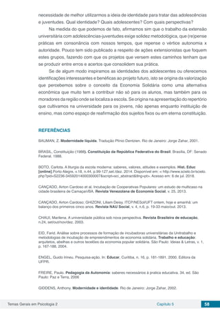 Temas Gerais em Psicologia 2 Capítulo 5 58
necessidade de melhor utilizarmos a ideia de identidade para tratar das adolescências
e juventudes. Qual identidade? Quais adolescentes? Com quais perspectivas?
Na medida do que podemos de fato, afirmamos sim que o trabalho da extensão
universitária com adolescências-juventudes exige solidez metodológica, que (re)pense
práticas em consonância com nossos tempos, que repense o vértice autonomia x
autoridade. Pouco tem sido publicado a respeito de ações extensionistas que foquem
estes grupos, fazendo com que os projetos que versem estes caminhos tenham que
se produzir entre erros e acertos que consolidem sua prática.
Se de algum modo inspiramos as identidades dos adolescentes ou oferecemos
identificações interessantes e benéficas ao projeto futuro, isto se origina da valorização
que percebemos sobre o conceito da Economia Solidária como uma alternativa
econômica que muito tem a contribuir não só para os alunos, mas também para os
moradores da região onde se localiza a escola. Se origina na apresentação do repertório
que cultivamos na universidade para os jovens, não apenas enquanto instituição de
ensino, mas como espaço de reafirmação dos sujeitos fixos ou em eterna constituição.
REFERÊNCIAS
BAUMAN, Z. Modernidade líquida. Tradução Plínio Dentzien. Rio de Janeiro: Jorge Zahar, 2001.
BRASIL, Constituição (1988). Constituição da República Federativa do Brasil. Brasília, DF: Senado
Federal. 1988.
BOTO, Carlota. A liturgia da escola moderna: saberes, valores, atitudes e exemplos. Hist. Educ
[online].Porto Alegre, v.18, n.44, p.99-127,set./dez. 2014. Disponível em: < http://www.scielo.br/scielo.
php?pid=S2236-34592014000300007&script=sci_abstract&tlng=pt>. Acesso em: 6 de jul. 2018.
CANÇADO, Airton Cardoso et al. Incubação de Cooperativas Populares: um estudo de multicaso na
cidade brasileira de Camaçari/BA. Revista Venezolana de Economía Social, v. 25, 2013.
CANÇADO, Airton Cardoso; GHIZONI, Liliam Deisy. ITCP/NESol/UFT ontem, hoje e amanhã: um
balanço dos primeiros cinco anos. Revista NAU Social, v. 4, n.6, p. 19-33 maio/out. 2013.
CHAUI, Marilena. A universidade pública sob nova perspectiva. Revista Brasileira de educação,
n.24, set/out/nov/dez. 2003.
EID, Farid. Análise sobre processos de formação de incubadoras universitárias da Unitrabalho e
metodologias de incubação de empreendimentos de economia solidária. Trabalho e educação:
arquitetos, abelhas e outros tecelões da economia popular solidária. São Paulo: Ideias & Letras, v. 1,
p. 167-188, 2004.
ENGEL, Guido Irineu. Pesquisa-ação. In: Educar, Curitiba, n. 16, p. 181-1891. 2000. Editora da
UFPR.
FREIRE, Paulo. Pedagogia da Autonomia: saberes necessários à pratica educativa. 34. ed. São
Paulo: Paz e Terra, 2006
GIDDENS, Anthony. Modernidade e identidade. Rio de Janeiro: Jorge Zahar, 2002.
 