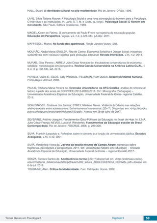 Temas Gerais em Psicologia 2 Capítulo 5 59
HALL, Stuart. A identidade cultural na pós-modernidade. Rio de Janeiro: DP&A, 1999.
LANE, Silvia Tatiana Maurer. A Psicologia Social e uma nova concepção do homem para a Psicologia,
O Indivíduo e as Instituições. In: Lane, S. T. M. e Codo, W. (orgs). Psicologia Social: O homem em
movimento, São Paulo, Editora Brasiliense, 1989.
MACIEL,Karen de Fátima. O pensamento de Paulo Freire na trajetória da educação popular.
Educação em Perspectiva, Viçosa, v.2, n.2, p.326-344, jul./dez. 2011.
MAFFESOLI, Michel. No fundo das aparências. Rio de Janeiro:Vozes,1998.
MOURÃO, Nadja Maria; ENGLER, Rita de Castro. Economia Solidária e Design Social: iniciativas
sustentáveis com resíduos vegetais para produção artesanal. Revista Interações, v.15, n.2, 2014.
MURAD, Elisa Pereira ; ABREU, Júlio César Andrade de. Incubadoras universitárias de economia
solidária: metodologias em perspectiva. Revista Gestão Universitária na América Latina-GUAL, v.
9, n. 3, p.108-130, set. 2016.
PAPALIA, Diane E.; OLDS, Sally Wendkos.; FELDMAN, Ruth Duskin. Desenvolvimento humano.
Porto Alegre: Artmed, 2006.
PAULO, Elbiliana Maria Pereira de. Extensão Universitária na UFG-Catalão: análise do referencial
teórico a partir dos anais do CONPEEX (2015-2016).2016. 35 f. Monografia (Pedagogia) –
Universidade Acadêmica Especial de Educação, Universidade Federal de Goiás- regional Catalão,
2016.
SCHLEINIGER, Cristiane dos Santos; STREY, Marlene Neves. Violência & Gênero nas relações
afetivo-sexuais entre adolescentes: Enfrentamento Intersetorial. [20--?]. Disponível em: <http://ebooks.
pucrs.br/edipucrs/anais/sipinf/edicoes/I/30.pdf>. Acesso em 28 de julho de 2017.
SEVERINO, Antônio Joaquim. Fundamentos Ético-Políticos da Educação no Brasil de Hoje. In: LIMA,
Julio César França; NEVES, Lucia M. Wanderley. Fundamentos da Educação escolar do Brasil
Contemporâneo. Rio de Janeiro: FIOCRUZ, 2006. p. 289-320.
SILVA, Franklin Leopoldo e. Reflexões sobre o conceito e a função da universidade pública. Estudos
Avançados, v.15, n.42, 2001.
SILVA, Vanderléia Vieira da. Jovens da escola noturna de Campo Alegre: narrativas sobre
trajetórias, percepções e perspectivas. 2017. 90f. Dissertação (Mestre em Educação) – Unidade
Acadêmica Especial de Educação, Universidade Federal de Goiás – regional Catalão,2017.
SOUZA, Tamara Santos de. Adolescência normal.[ 20--?] disponível em: <http://extensao.cecierj.
edu.br/material_didatico/sau2202/pdf/aula%202_leitura_ADOLESCENCIA_NORMAL.pdf> Acesso em:
6 de jul. 2018.
TOURAINE, Alain. Crítica da Modernidade. 7.ed. Petrópolis: Vozes, 2002.
 