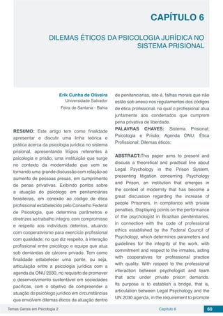 Temas Gerais em Psicologia 2 60Capítulo 6
DILEMAS ÉTICOS DA PSICOLOGIA JURÍDICA NO
SISTEMA PRISIONAL
Capítulo 6
Erik Cunha de Oliveira
Universidade Salvador
Feira de Santana - Bahia
RESUMO: Este artigo tem como finalidade
apresentar e discutir uma linha teórica e
prática acerca da psicologia jurídica no sistema
prisional, apresentando litígios referentes à
psicologia e prisão, uma instituição que surge
no contexto da modernidade que vem se
tornando uma grande discussão com relação ao
aumento de pessoas presas, em cumprimento
de penas privativas. Exibindo pontos sobre
a atuação do psicólogo em penitenciárias
brasileiras, em conexão ao código de ética
profissional estabelecido pelo Conselho Federal
de Psicologia, que determina parâmetros e
diretrizes ao trabalho íntegro, com compromisso
e respeito aos indivíduos detentos, atuando
com cooperativismo para exercício profissional
com qualidade, no que diz respeito, à interação
profissional entre psicólogo e equipe que atua
sob demandas de cárcere privado. Tem como
finalidade estabelecer uma ponte, ou seja,
articulação entre a psicologia jurídica com a
agenda da ONU 2030, no requisito de promover
o desenvolvimento sustentável em sociedades
pacíficas, com o objetivo de compreender a
atuação do psicólogo jurídico em circunstâncias
que envolvem dilemas éticos da atuação dentro
de penitenciarias, isto é, falhas morais que não
estão sob anexo nos regulamentos dos códigos
de ética profissional, na qual o profissional atua
juntamente aos condenados que cumprem
pena privativa de liberdade.
PALAVRAS CHAVES: Sistema Prisional;
Psicologia e Prisão; Agenda ONU; Ética
Profissional; Dilemas éticos;
ABSTRACT:This paper aims to present and
discuss a theoretical and practical line about
Legal Psychology in the Prison System,
presenting litigation concerning Psychology
and Prison, an institution that emerges in
the context of modernity that has become a
great discussion regarding the increase of
people Prisoners, in compliance with private
penalties. Displaying points on the performance
of the psychologist in Brazilian penitentiaries,
in connection with the code of professional
ethics established by the Federal Council of
Psychology, which determines parameters and
guidelines for the integrity of the work, with
commitment and respect to the inmates, acting
with cooperatives for professional practice
with quality, With respect to the professional
interaction between psychologist and team
that acts under private prison demands.
Its purpose is to establish a bridge, that is,
articulation between Legal Psychology and the
UN 2030 agenda, in the requirement to promote
 