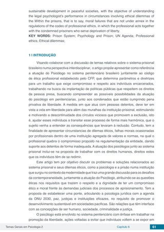 Temas Gerais em Psicologia 2 Capítulo 6 61
sustainable development in peaceful societies, with the objective of understanding
the legal psychologist’s performance in circumstances involving ethical dilemmas of
the Within the prisons, that is to say, moral failures that are not under annex in the
regulations of the codes of professional ethics, in which the professional acts together
with the condemned prisoners who serve deprivation of liberty.
KEY WORDS: Prison System; Psychology and Prison; UN Agenda; Professional
ethics; Ethical dilemmas;
1 | 	INTRODUÇÃO
Visando colaborar com a discussão de temas relativos sobre o sistema prisional
brasileiro numa perspectiva interdisciplinar, o artigo propõe apresentar como referência
a atuação do Psicólogo no sistema penitenciário brasileiro juntamente ao código
de ética profissional estabelecido pelo CFP, que determina parâmetros e diretrizes
para um trabalho que exige compromisso e respeito aos indivíduos encarcerados,
trabalhando na busca da implantação de políticas públicas que respeitem os direitos
da pessoa presa, buscando compreender as possíveis possibilidades da atuação
do psicólogo em penitenciarias, junto aos condenados que estão cumprindo pena
privativa de liberdade. A medida em que atua com pessoas detentos, deve ter em
vista a vida em liberdade para além das muralhas da instituição prisional, estimulando
e motivando a descontinuidade dos círculos viciosos que promovem a exclusão, isto
é, ajudar esses indivíduos a transitar esse processo de forma mais harmônica, que o
sujeito venha a entender as consequências que levaram à reclusão. Contudo, tem a
finalidade de apresentar circunstancias de dilemas éticos, falhas morais ocasionadas
por profissionais dentro de uma instituição agregada de valores e normas, na qual o
profissional quebra o compromisso proposto na regulamentação da entidade, dando
suporte aos detentos de forma inadequada. A atuação dos psicólogos junto ao sistema
prisional inclui-se na proposta de trabalhar com os direitos humanos, direitos estes
que os indivíduos têm de se redimir.
Este artigo tem por objetivo discutir os problemas e soluções relacionados ao
sistema prisional e seus dilemas éticos, como a psicologia e a prisão numa instituição
que surgiu no contexto da modernidade que traz uma grande discussão para os desafios
da contemporaneidade, juntamente a atuação do Psicólogo, atribuindo-se as questões
éticas nos requisitos que trazem o respeito e a dignidade de ter um compromisso
ético e moral frente às demandas judiciais dos processos de aprisionamento. Tem a
proposta de estabelecer uma ponte, articulando a psicologia jurídica com a agenda
da ONU 2030, paz, justiças e instituições eficazes, no requisito de promover o
desenvolvimento sustentável em sociedades pacificas. São relações que têm interface
com as concepções de ser humano, sociedade, criminalidade e justiça.
O psicólogo está envolvido no sistema penitenciário com ênfase em trabalhar na
promoção da liberdade, ações voltadas a evitar que indivíduos voltem a se expor em
 