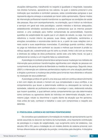 Temas Gerais em Psicologia 2 Capítulo 6 62
situações delinquentes, trabalhando no respeito à igualdade e integridade, baseados
nos direitos humanos, apoiando-se nos valores, na qual, o sistema prisional é uma
instituição que neutraliza e controlam pessoas, estas consideradas perigosas e que
representa alguma ameaça a sociedade por terem sidos aprisionados. Operar modos
de intervenção profissional visando transformar ou aperfeiçoar as condições de saúde
das pessoas. Atua com acompanhamento, na orientação, que é instruir os indivíduos
e serviços em geral sob vista psicológico, usando métodos e técnicas adequados,
estabelecendo atividades socioeducativas e profissionais que os internos possam
exercer, e uma avaliação para melhor compreensão da personalidade, trazendo
questões da subjetividade do sujeito que é um objeto de estudo, ou seja, traz como
referência o mundo interno da pessoa, suas ideias, significados, sentimentos e
emoções concebidas e reconstruídas dentro de si, a partir de suas relações com o
meio social e suas experiências vivenciadas. O psicólogo quando contribui, reforça
ou julga os indivíduos sem conhecer as causas e motivos que levaram à prisão ou
reforça aquele ato, subestimando que foi certo ou errado, limita o elo com as normas
e diretrizes do código de ética profissional, sendo este uma falha moral, na qual o
profissional se conduz a um inquérito falso ou subestimado.
Apsicologia no contexto prisional deve sempre buscar mudanças nos métodos de
intervenção para promover transformações significantes com relação às pessoas em
cumprimento de pena privativa de liberdade ou medida de segurança. Segundo Jesus
(2001) a intervenção em sistemas penitenciários implica em uma atuação planificada
e dirigida a promover a mudança das prisões para torná-las mais eficientes e eficazes
na resolução de seus problemas”.
A psicologia jurídica em geral é uma área que está em continuo desenvolvimento
e tem com objeto de estudo o homem em sua complexidade e seus conflitos, e os
comportamentos que levam a determinada violência ou desrespeito ás normas da
sociedade, cabendo ao profissional estudar e investigar o caso, elaborando estudos
que trazem questões, a qual definem certos comportamentos que são determinados
como confusos ou agressivos diante do indivíduo em determinada situação, sem o
mesmo julgar, rotular ou discriminar o sujeito diante da situação que lhe aprisiona,
mais antes de tudo, conhecer e trabalhar o caso com compromisso e respeito aos
detentos.
2 | 	PSICOLOGIA JURÍDICA NO SISTEMA PENITENCIÁRIO
Os conceitos que subsidiaram a formatação do modelo de aprisionamento que foi
sendo assumida no decorrer da história da humanidade, uma importante contribuição
da psicologia é a noção de subjetividade, cujo surgimento como tal colaborou, nos
séculos XIX e XX, para a instalação de um modelo distinto de sistema prisional, com
formas diferenciadas de aplicação da punição, conduzidas pela disciplina. A disciplina
 