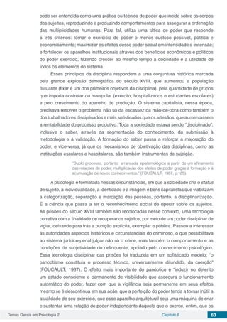 Temas Gerais em Psicologia 2 Capítulo 6 63
pode ser entendida como uma prática ou técnica de poder que incide sobre os corpos
dos sujeitos, reproduzindo e produzindo comportamentos para assegurar a ordenação
das multiplicidades humanas. Para tal, utiliza uma tática de poder que responde
a três critérios: tornar o exercício de poder o menos custoso possível, política e
economicamente; maximizar os efeitos desse poder social em intensidade e extensão;
e fortalecer os aparelhos institucionais através dos benefícios econômicos e políticos
do poder exercido, fazendo crescer ao mesmo tempo a docilidade e a utilidade de
todos os elementos do sistema.
Esses princípios da disciplina respondem a uma conjuntura histórica marcada
pela grande explosão demográfica do século XVIII, que aumentou a população
flutuante (fixar é um dos primeiros objetivos da disciplina), pela quantidade de grupos
que importa controlar ou manipular (exército, hospitalizados e estudantes escolares)
e pelo crescimento do aparelho de produção. O sistema capitalista, nessa época,
precisava resolver o problema não só da escassez da mão-de-obra como também o
dos trabalhadores disciplinados e mais sofisticados que os artesãos, que aumentassem
a rentabilidade do processo produtivo. Toda a sociedade estava sendo “disciplinado”,
inclusive o saber, através da segmentação do conhecimento, da submissão à
metodologia e à validação. A formação do saber passa a reforçar a majoração do
poder, e vice-versa, já que os mecanismos de objetivação das disciplinas, como as
instituições escolares e hospitalares, são também instrumentos de sujeição.
“Duplo processo, portanto: arrancada epistemológica a partir de um afinamento
das relações de poder; multiplicação dos efeitos de poder graças à formação e à
acumulação de novos conhecimentos.” (FOUCAULT, 1987, p.185).
A psicologia é formatada nessas circunstâncias, em que a sociedade cria o status
de sujeito, a individualidade, a identidade e a imagem e bens capitalistas que viabilizam
a categorização, separação e marcação das pessoas, portanto, a disciplinarização.
É a ciência que passa a ter o reconhecimento social de operar sobre os sujeitos.
As prisões do século XVIII também são recolocadas nesse contexto, uma tecnologia
corretiva com a finalidade de recuperar os sujeitos, por meio de um poder disciplinar de
vigiar, deixando para trás a punição explícita, exemplar e pública. Passou a interessar
às autoridades aspectos históricos e circunstanciais do criminoso, o que possibilitava
ao sistema jurídico-penal julgar não só o crime, mas também o comportamento e as
condições de subjetividade do delinquente, apoiado pelo conhecimento psicológico.
Essa tecnologia disciplinar das prisões foi traduzida em um sofisticado modelo: “o
panoptismo constituía o processo técnico, universalmente difundido, da coerção”
(FOUCAULT, 1987). O efeito mais importante do panóptico é “induzir no detento
um estado consciente e permanente de visibilidade que assegura o funcionamento
automático do poder, fazer com que a vigilância seja permanente em seus efeitos
mesmo se é descontínua em sua ação, que a perfeição do poder tenda a tornar inútil a
atualidade de seu exercício, que esse aparelho arquitetural seja uma máquina de criar
e sustentar uma relação de poder independente daquele que o exerce, enfim, que os
 