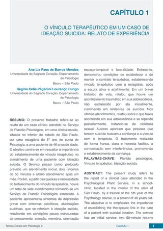 Temas Gerais em Psicologia 2 1Capítulo 1
Capítulo 1
O VÍNCULO TERAPÊUTICO EM UM CASO DE
IDEAÇÃO SUICIDA: RELATO DE EXPERIÊNCIA
Ana Lia Paes de Barros Mendes
Universidade do Sagrado Coração, Departamento
de Psicologia
Bauru – São Paulo
Regina Celia Paganini Lourenço Furigo
Universidade do Sagrado Coração, Departamento
de Psicologia
Bauru – São Paulo
RESUMO: O presente trabalho refere-se ao
relato de um caso clínico atendido no Serviço
de Plantão Psicológico, em uma clínica-escola,
situada no interior do estado de São Paulo,
por uma estagiária do 5º ano do curso de
Psicologia, a uma paciente de 46 anos de idade.
O objetivo centra-se em ressaltar a importância
do estabelecimento do vínculo terapêutico no
atendimento de uma paciente com ideação
suicida. O Serviço possui como protocolo
previsto um atendimento inicial, dois retornos
de 50 minutos e último atendimento após um
mês. Porém, a partir das queixas e necessidade
do fortalecimento do vínculo terapêutico, houve
um total de sete atendimentos tornando-se um
Serviço de Plantão Psicológico estendido. A
paciente apresentava sintomas de depressão
grave com sintomas psicóticos, alucinações
auditivas, que se referiam à ideação suicida,
resultando em condições pouco estruturadas
de pensamento, atenção, memória, orientação
espaço-temporal e lateralidade. Entretanto,
demonstrou condições de estabelecer e de
manter o contrato terapêutico, estabelecendo
vínculo terapêutico com a estagiária, após
a escuta ativa e acolhimento. Em um breve
histórico de vida, relatou que houve um
acontecimento traumático em sua adolescência,
não esclarecido por ela inicialmente,
culminando em tentativas de suicídio. Nos
últimos atendimentos, relatou sobre o que havia
acontecido em sua adolescência e se repetido
posteriormente, tratando-se de violência
sexual. Autores apontam que pessoas que
tentam suicídio buscam a confiança e o vínculo
com o terapeuta. O tratamento realizado
de forma franca, clara e honesta facilitou a
comunicação sem interferências, promovendo
o estabelecimento da confiança.
PALAVRAS-CHAVE: Plantão psicológico.
Vínculo terapêutico. Ideação suicida.
ABSTRACT: The present study refers to
the report of a clinical case attended in the
Psychological Plant Service, in a school-
clinic, located in the interior of the state of
São Paulo, by a trainee of the 5th year of the
Psychology course, to a patient of 46 years old.
The objective is to emphasize the importance
of establishing the therapeutic link in the care
of a patient with suicidal ideation. The service
has an initial service, two 50-minute returns
 