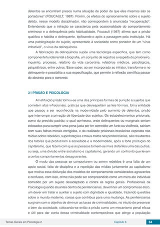 Temas Gerais em Psicologia 2 Capítulo 6 64
detentos se encontrem presos numa situação de poder de que eles mesmos são os
portadores” (FOUCAULT, 1987). Porém, os efeitos do aprisionamento sobre o sujeito
detido, nesse modelo disciplinador, não correspondem à anunciada “recuperação”.
Entendendo que a infração se caracteriza pela ocasionalidade do comportamento
criminoso e a delinquência pela habitualidade, Foucault (1987) afirma que a prisão
qualifica e habilita o delinquente, tipificando-o após a passagem pela instituição. Há
uma patologização do sujeito, apresentado à sociedade como portador de um “vírus
imbatível”, o vírus da delinquência.
A fabricação da delinquência supõe uma tecnologia específica, que tem como
componente fundamental a biografia, um conjunto de registros a respeito do prisioneiro,
inquérito, processo, relatório da vida carcerária, relatórios médicos, psicológicos,
psiquiátricos, entre outros. Esse saber, ao ser incorporado ao infrator, transforma-o no
delinquente e possibilita a sua especificação, que permite à reflexão científica passar
do abstrato para o concreto.
3 | 	PRISÃO E PSICOLOGIA
A instituição prisão tornou-se uma das principais formas de punição a sujeitos que
cometem atos infracionais, praticas que desrespeitam as leis formais. Uma entidade
que passou a ser reconhecida na modernidade pelo aumento de detentos, prisão
que interrompe a privação de liberdade dos sujeitos. Os estabelecimentos prisionais,
como do presídio padrão, o qual conheceu, onde delinquentes ou marginais seriam
colocados para cumprir uma pena justa por ter cometido um furto ou violência, sairiam
com suas falhas morais corrigidas, e da realidade prisionais brasileiras expostas nas
mídias sobre rebeliões, superlotações e maus-tratos nas penitenciarias, são resultantes
dos fatores que produziram a sociedade e a modernidade, após a forte produção do
capitalismo, que fazem com que as pessoas tornem-se mais distantes uma das outras,
ou seja, uma divisão entre socialismo e capitalismo, gerando um confronto que levam
a certos comportamentos desagravantes.
O modo das pessoas se comportarem ou serem rebeldes é uma falta de um
apoio social, falta de disciplina e a repetição das mídias juntamente ao capitalismo
que motiva essa disfunção dos modelos de comportamento considerados agravantes
e confusos, com isso, crime não pode ser compreendido como um mero ato individual
cometido por um sujeito desadaptado e contra as regras gerais. Profissionais da
Psicologia quando atuantes dentro de penitenciarias, devem ter um compromisso ético,
um dever em tratar e auxiliar o sujeito com dignidade e igualdade, trazendo questões
sobre o mundo moderno, coisas que contribua para uma mudança. As penitenciarias
surgiram com o objetivo de diminuir as taxas de criminalidades, no intuito de preservar
o bem da sociedade, colocando-se então a prisão como um mecanismo penal eficaz
e útil para dar conta dessa criminalidade contemporânea que atinge a população
 