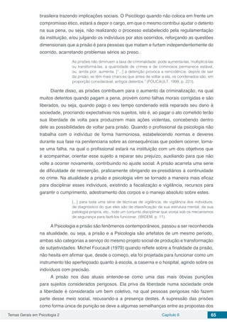 Temas Gerais em Psicologia 2 Capítulo 6 65
brasileira trazendo implicações sociais. O Psicólogo quando não coloca em frente um
compromisso ético, estará a depor o cargo, em que o mesmo contribui ajudar o detento
na sua pena, ou seja, não realizando o processo estabelecido pela regulamentação
da instituição, e/ou julgando os indivíduos por atos ocorridos, reforçando as questões
dimensionais que a prisão é para pessoas que matam e furtam independentemente do
ocorrido, acarretando problemas sérios ao preso.
As prisões não diminuem a taxa de criminalidade: pode aumenta-las, multiplicá-las
ou transformá-las, a quantidade de crimes e de criminosos permanece estável,
ou, ainda pior, aumenta. [“...] a detenção provoca a reincidência: depois de sair
da prisão, se têm mais chances que antes de voltar a ela, os condenados são, em
proporção considerável, antigos detentos.” (FOUCAULT, 1999, p. 221).
Diante disso, as prisões contribuem para o aumento da criminalização, na qual
muitos detentos quando pagam a pena, provém como falhas morais corrigidas e são
liberados, ou seja, quando pago o seu tempo condenado está reparado seu dano à
sociedade, procriando expectativas nos sujeitos, isto é, ao pagar o ato cometido terão
sua liberdade de volta para produzirem mais ações violentas, concebendo dentro
dele as possibilidades de voltar para prisão. Quando o profissional da psicologia não
trabalha com o indivíduo de forma harmoniosa, estabelecendo normas e deveres
durante sua fase na penitenciaria sobre as consequências que podem ocorrer, torna-
se uma falha, na qual o profissional estará na instituição com um dos objetivos que
é acompanhar, orientar esse sujeito a reparar seu prejuízo, auxiliando para que não
volte a ocorrer novamente, contribuindo no ajuste social. A prisão acarreta uma serie
de dificuldade de reinserção, praticamente obrigando ex-presidiários à continuidade
no crime. Na atualidade a prisão e psicologia vêm se tornado a maneira mais eficaz
para disciplinar esses indivíduos, existindo a fiscalização e vigilância, recursos para
garantir o cumprimento, adestramento dos corpos e o manejo absoluto sobre estes.
[...] para toda uma série de técnicas de vigilância, de vigilância dos indivíduos,
de diagnóstico do que eles são de classificação da sua estrutura mental, da sua
patologia própria, etc., todo um conjunto disciplinar que viceja sob os mecanismos
de segurança para fazê-los funcionar. (IBIDEM, p. 11).
A Psicologia e prisão são fenômenos contemporâneos, passou a ser reconhecida
na atualidade, ou seja, a prisão e a Psicologia são artefatos de um mesmo período,
ambas são categorias a serviço do mesmo projeto social de produção e transformação
de subjetividades. Michel Foucault (1979) quando reflete sobre a finalidade da prisão,
não hesita em afirmar que, desde o começo, ela foi projetada para funcionar como um
instrumento tão aperfeiçoado quanto à escola, a caserna e o hospital, agindo sobre os
indivíduos com precisão.
A prisão nos dias atuais entende-se como uma das mais óbvias punições
para sujeitos considerados perigosos. Ela priva da liberdade numa sociedade onde
a liberdade é considerada um bem coletivo, na qual pessoas perigosas não fazem
parte desse meio social, recusando-a a presença destes. A supressão das prisões
como forma única de punição se deve a algumas semelhanças entre as propostas dos
 