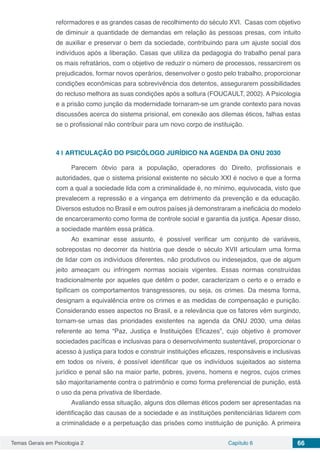 Temas Gerais em Psicologia 2 Capítulo 6 66
reformadores e as grandes casas de recolhimento do século XVI. Casas com objetivo
de diminuir a quantidade de demandas em relação às pessoas presas, com intuito
de auxiliar e preservar o bem da sociedade, contribuindo para um ajuste social dos
indivíduos após a liberação. Casas que utiliza da pedagogia do trabalho penal para
os mais refratários, com o objetivo de reduzir o número de processos, ressarcirem os
prejudicados, formar novos operários, desenvolver o gosto pelo trabalho, proporcionar
condições econômicas para sobrevivência dos detentos, assegurarem possibilidades
do recluso melhora as suas condições após a soltura (FOUCAULT, 2002). A Psicologia
e a prisão como junção da modernidade tornaram-se um grande contexto para novas
discussões acerca do sistema prisional, em conexão aos dilemas éticos, falhas estas
se o profissional não contribuir para um novo corpo de instituição.
4 | 	ARTICULAÇÃO DO PSICÓLOGO JURÍDICO NA AGENDA DA ONU 2030
Parecem óbvio para a população, operadores do Direito, profissionais e
autoridades, que o sistema prisional existente no século XXI é nocivo e que a forma
com a qual a sociedade lida com a criminalidade é, no mínimo, equivocada, visto que
prevalecem a repressão e a vingança em detrimento da prevenção e da educação.
Diversos estudos no Brasil e em outros países já demonstraram a ineficácia do modelo
de encarceramento como forma de controle social e garantia da justiça. Apesar disso,
a sociedade mantém essa prática.
Ao examinar esse assunto, é possível verificar um conjunto de variáveis,
sobrepostas no decorrer da história que desde o século XVII articulam uma forma
de lidar com os indivíduos diferentes, não produtivos ou indesejados, que de algum
jeito ameaçam ou infringem normas sociais vigentes. Essas normas construídas
tradicionalmente por aqueles que detêm o poder, caracterizam o certo e o errado e
tipificam os comportamentos transgressores, ou seja, os crimes. Da mesma forma,
designam a equivalência entre os crimes e as medidas de compensação e punição.
Considerando esses aspectos no Brasil, e a relevância que os fatores vêm surgindo,
tornam-se umas das prioridades existentes na agenda da ONU 2030, uma delas
referente ao tema “Paz, Justiça e Instituições Eficazes”, cujo objetivo é promover
sociedades pacíficas e inclusivas para o desenvolvimento sustentável, proporcionar o
acesso à justiça para todos e construir instituições eficazes, responsáveis e inclusivas
em todos os níveis, é possível identificar que os indivíduos sujeitados ao sistema
jurídico e penal são na maior parte, pobres, jovens, homens e negros, cujos crimes
são majoritariamente contra o patrimônio e como forma preferencial de punição, está
o uso da pena privativa de liberdade.
Avaliando essa situação, alguns dos dilemas éticos podem ser apresentadas na
identificação das causas de a sociedade e as instituições penitenciárias lidarem com
a criminalidade e a perpetuação das prisões como instituição de punição. A primeira
 